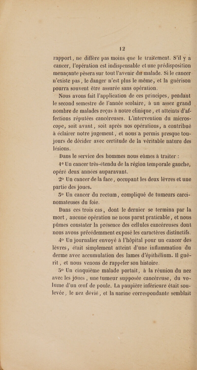rapport, ne diffère pas moins que le traUement. S’il y a cancer, l’opération est indispensable et une prédisposition menaçante pèsera sur tout l’avenir du malade. Si le cancer n’existe pas, le danger n’est plus le même, et la guérison pourra souvent être assurée sans opération. Nous avons fait l’application de ces principes, pendant le second semestre de l’année scolaire, à un assez grand nombre de malades reçus à notre clinique, et atteints d’af¬ fections réputées cancéreuses. L’intervention du micros¬ cope, soit avant, soit après nos opérations, a contribué à éclairer notre jugement, et nous a permis presque tou¬ jours de décider avec certitude de la véritable nature des lésions. Dans le service des hommes nous eûmes à traiter : 1° Un cancer très-étendu de la région temporale gauche, opéré deux années auparavant. Un cancer de la face, occupant les deux lèvres et une partie des joues. 5^^ Un cancer du rectum, compliqué de tumeurs carci¬ nomateuses du foie. Dans ces trois cas, dont le dernier se termina par la mort, aucune opération ne nous parut praticable, et nous pûmes constater la présence des cellules cancéreuses dont nous avons précédemment exposé les caractères distinctifs. Un journalier envoyé à l’hôpital pour un cancer des lèvres, était simplement atteint d’une inflammation du derme avec accumulation des lames d’épithélium. 11 gué¬ rit , et nous venons de rappeler son histoire. 5® Un cinquième malade portait, à la réunion du nez avec les joues, une tumeur supposée cancéreuse, du vo¬ lume d’un œuf de poule, La paupière inférieure était sou¬ levée, le nez dévié, et la narine correspondante semblait L