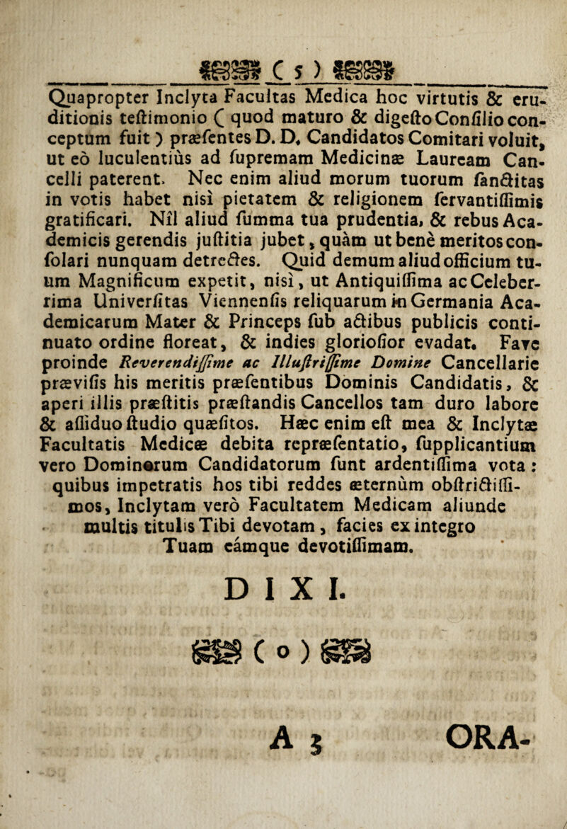 _mm c ? > tsm_ Quapropter Inclyta Facultas Medica hoc virtutis & eru¬ ditionis teftimonio C quod maturo & digeftoConfilio con¬ ceptum fuit) praefcntes D. D, Candidatos Comitari voluit, ut eo luculentius ad fupremara Medicinae Lauream Can¬ celli paterent. Nec enim aliud morum tuorum fanditas in votis habet nisi pietatem & religionem fervantiffimis gratificari. Nil aliud fumma tua prudentia, & rebus Aca¬ demicis gerendis juftitia jubet, quam ut bene meritos con- folari nunquam detredes. Quid demum aliud officium tu¬ um Magnificum expetit, nisi, ut Antiquilfima ac Celeber¬ rima Univerfitas Vicnnenfis reliquarum ki Germania Aca¬ demicarum Mater & Princeps fub adibus publicis conti¬ nuato ordine floreat, & indies gloriofior evadat. Fave proinde Reverendi/Jime ac llluftriffime Domine Cancellarie praevifis his meritis praefentibus Dominis Candidatis, & aperi illis praeftitis praeftandis Cancellos tam duro labore & afliduoftudio quaefitos. Haec enim eft mea & Inclyta: Facultatis Medicae debita rcpraefentatio, fupplicantium vero Dominarum Candidatorum funt ardentiffima vota: quibus impetratis hos tibi reddes «sternum obftridiffi- mos. Inclytam vero Facultatem Medicam aliunde multis titulis Tibi devotam, facies ex integro Tuam eamque devotiffimam. DIXI. A j ORA-