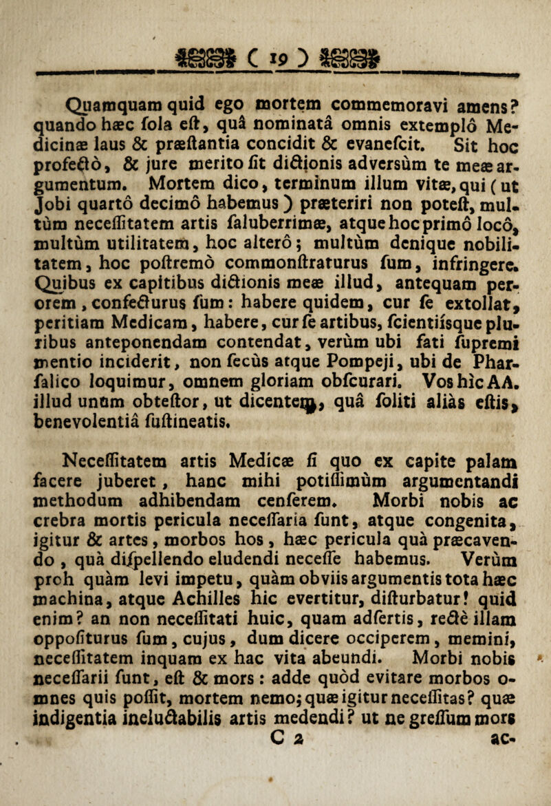 Quamquam quid ego mortem commemoravi amens? quando haec fola eft, qu3 nominatal omnis extemplo Me¬ dicinae laus & praedantia concidit & evanefcit. Sit hoc profefto, & jure merito fit di&ionis adversum te meae ar¬ gumentum. Mortem dico, terminum illum vitae, qui (ut Jobi quarto decimo habemus ) praeteriri non poteft, mul¬ tum neceflitatem artis faluberrimae, atque hoc primo loco, multum utilitatem, hoc altero; multum denique nobili¬ tatem, hoc poftremo commonftraturus fum, infringere. Quibus ex capitibus didionis meae illud, antequam per¬ orem ,confeflurus fum: habere quidem, cur fe extollat, peritiam Medicam, habere, cur fe artibus, fcientiisque plu¬ ribus anteponendam contendat, verum ubi fati fupremi mentio inciderit, non fecus atque Pompeji, ubi de Phar- falico loquimur, omnem gloriam obfcurari. Vos hic AA. illud unQm obteftor, ut dicentcq), qua foliti alias edis, benevolentia fuftineatis. Neceflitatem artis Medicae fi quo ex capite palam facere juberet, hanc mihi potiflimum argumentandi methodum adhibendam cenferem. Morbi nobis ac crebra mortis pericula neceffaria funt, atque congenita, igitur & artes, morbos hos, haec pericula qua praecaven¬ do , qua dijpellendo eludendi necefle habemus. Verum preh quam levi impetu, quam obviis argumentis tota haec machina, atque Achilles hic evertitur, difturbatur! quid enim? an non neceflitati huic, quam adfertis, re<3e illam oppofiturus fum, cujus, dum dicere occiperem, memini, neceflitatem inquam ex hac vita abeundi. Morbi nobis necefTarii funt, eft & mors: adde quod evitare morbos o- mnes quis pofiit, mortem nemo; quae igitur neceflitas? quae indigentia inelu&abilis artis medendi ? ut ne greftum mors