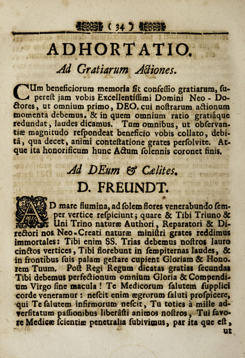 ADHORTATIO. Ad Gratiarum Attiones. CUm beneficiorum memoria Gt confeffio gratiarum, fu- pereft jam vobis Excellentifiimi Domini Neo - Do- flores, ut omnium primo, DEO,cui noftrarum a&ionum momenta debemus, & in quem omnium ratio gratiaque redundat, laudes dicamus. Tum omnibus, ut obfervan- tiae magnitudo reipondeat beneficio vobis collato, debi¬ ta, qua decet, animi conteftatione grates perlolvite. At¬ que ita honorificum hunc Aftura (blennis coronet finis. Ai DEum & Celites. D. FREUNDT. 0 mare flumina, ad lolem flores venerabundo fem- »er vertice refpiciunt j quare & Tibi TriunoSc Ini Trino naturs Authori, Reparatori & Di- Neo-Creati naturs miniftri grates reddimus immortales: Tibi enim SS. Trias debemus nofiros lauro cinflos vertices, Tibi florebunt in fempiternas laudes, & in frontibus fuis palam geftare cupient Gloriam & Hono. rem Tuum. Poli Regi Regum dicatas gratias fecundas Tibi debemus perfeflionum omnium Gloria & Compendi¬ um Virgo fine macula ! Te Medicorum falutem fupplici corde veneramur : nefeit enim aegrorum faluti profpicere, qui Te falutem infirmorum nelcit. Tu toties a mille ad- verfitatum pafiionibus liberafti animos noftros, Tui favo¬ re Medice (cientis penetralia fubivimus, par ita que eft, 4 ut,