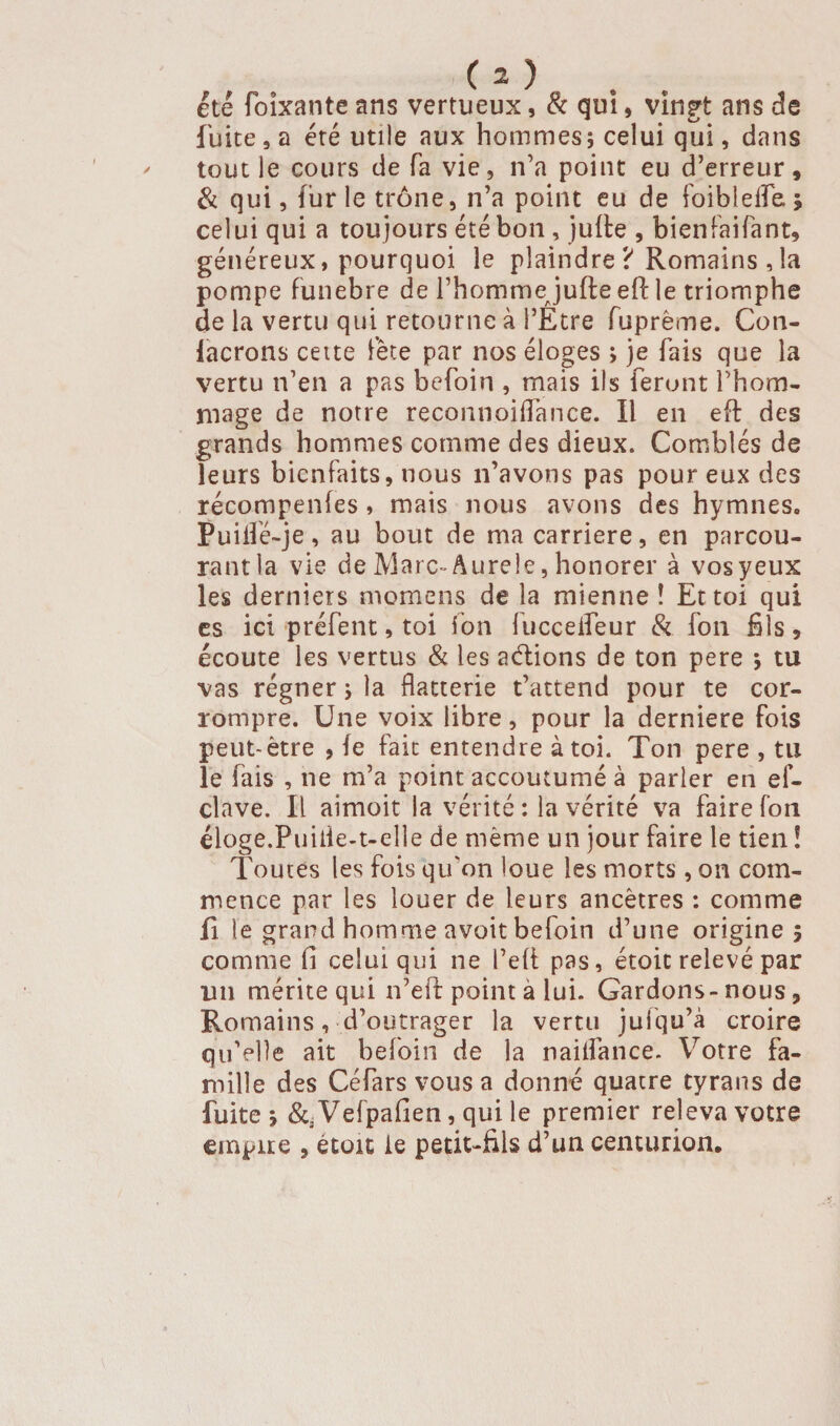 C 2) . été foïxante ans vertueux, & qui, vingt ans de fuite 9 a été utile aux hommes; celui qui, dans tout le cours de fa vie, n’a point eu d’erreur, & qui, fur le trône, n’a point eu de foiblefle ; celui qui a toujours été bon , julte , bienfaifant, généreux, pourquoi le plaindre ? Romains , la pompe funebre de l’hommejudeeft le triomphe de la vertu qui retourne à l’Etre fupréme, Con- lacrons cette fête par nos éloges ; je fais que la vertu n’en a pas befoin , mais ils feront l’hom¬ mage de notre reconnoiflance. Il en eft des grands hommes comme des dieux. Comblés de leurs bienfaits, nous n’avons pas pour eux des récompenles, mais nous avons des hymnes» Puiifé-je, au bout de ma carrière, en parcou¬ rant la vie de Marc- Aurele, honorer à vosyeux les derniers momens de la mienne! Et toi qui es ici préfent, toi ion fucceifeur & fon fils, écoute les vertus & les aétions de ton pere ; tu vas régner ; la flatterie t’attend pour te cor¬ rompre. Une voix libre, pour la derniere fois peut-être , fe fait entendre à toi. Ton pere , tu le fais , ne m’a point accoutumé à parler en ef- clave. Il aimoit la vérité : la vérité va faire fon éloge.Puiile-t-elle de même un jour faire le tien ! Toutes les fois qu’on loue les morts, on com¬ mence par les louer de leurs ancêtres : comme fi le grand homme avoit befoin d’une origine; comme fi celui qui ne Pelt pas, étoic relevé par lin mérite qui n’eft point à lui. Gardons-nous, Romains, d’outrager la vertu juiqu’à croire qu'elle ait befoin de la nailfance. Votre fa¬ mille des Céfars vous a donné quatre tyrans de fuite ; &a Vefpafien, qui le premier releva votre empire , étoic le petit-fils d’un centurion.