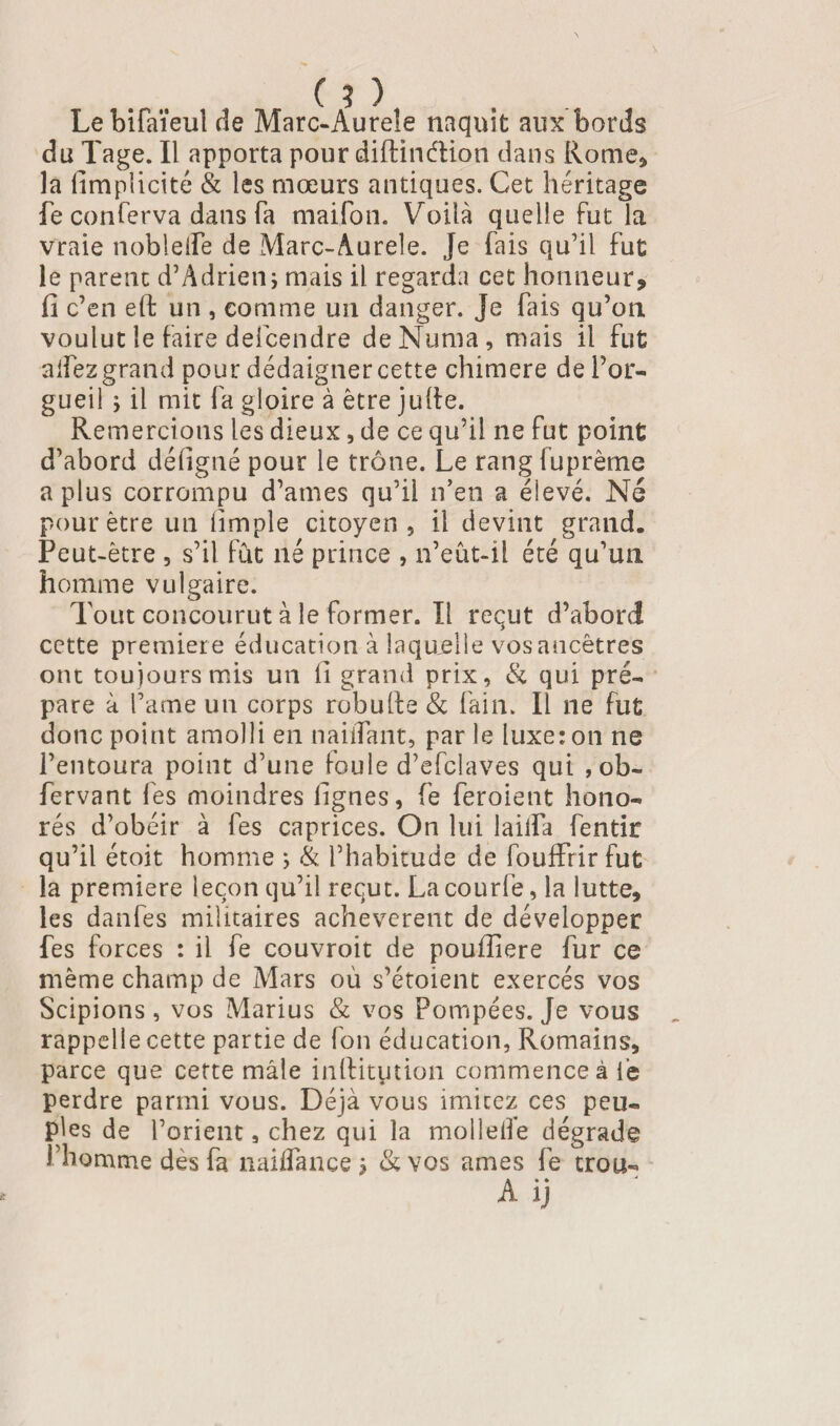 Lebifaïeulde Marc-Aureîe naquit aux bords du Tage. Il apporta pour diftinélion dans Rome* la limplicité & les mœurs antiques. Cet héritage fe conferva dans fa maifon. Voilà quelle fut la vraie noble (Te de Marc-Âurele. Je fais qu'il fut le parent d’Adrien; mais il regarda cet honneur* il c’en eft un , comme un danger. Je fais qu’on voulut le faire defcendre deNuma, mais il fut allez grand pour dédaigner cette chimere de l’or¬ gueil ; il mit fa gloire à être julle. Remercions les dieux, de ce qu’il ne fut point d’abord déligné pour le trône. Le rang fuprême a plus corrompu d’ames qu’il n’en a éievé. Né pour être un limple citoyen, il devint grand. Peut-être , s’il fut né prince , n’eût-il été qu’un homme vulgaire. Tout concourut à le former. Il reçut d’abord cette première éducation à laquelle vosancêtres ont toujours mis un li grand prix, & qui pré¬ pare à Pâme un corps robulfe & fain. Il ne fut donc point amolli en nailTant, par le luxe: on ne l’entoura point d’une foule d’efclaves qui , ob- fervant les moindres lignes, fe feroient hono¬ rés d’obéir à fes caprices. On lui laiifa fentir qu’il étoit homme ; & l’habitude de fouffrirfut la première leçon qu’il reçut. La courfe, la lutte* les danfes militaires achevèrent de développer fes forces : il fe couvroit de poufîiere fur ce même champ de Mars où s’étoient exercés vos Scipions, vos Marius & vos Pompées. Je vous rappelle cette partie de fon éducation, Romains* parce que cette mâle inftityition commence à le perdre parmi vous. Déjà vous imitez ces peu¬ ples de l’orient, chez qui la mollelfe dégrade f homme dès fa naiflance ; & vos âmes fe trou-