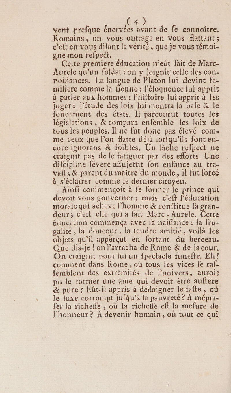 vent prefque énervées avant de fe connoitre. Romains, on vous outrage en vous flattant ; c’ett en vous difent la vérité ? que je vous témoi¬ gne mon refped. Cette première éducation n’eût fait de Marc- Aurele qu’un foldat : on y joignit celle des con- roidances. La langue de Platon lui devint fa¬ milière comme la lienne : l’éloquence lui apprit à parler aux hommes : l’hiftoire lui apprit à les juger: l’étude des loix lui montra la bafe & le fondement des états. Il parcourut toutes les législations , & compara enfemble les loix de tous les peuples. Il ne fut donc pas élevé com¬ me ceux que l’on flatte déjà lorfqu’ils font en¬ core ignorans & foibles. Un lâche refped ne craignit pas de le fatiguer par des efforts. Une difeiphne lévere aflùjettit fon enfance au tra¬ vail i & parent du maître du monde, il fut forcé à s’éclairer comme le dernier citoyen. Ain fi commenqoit à fe former le prince qui devoit vous gouverner ; mais c’eft l’éducation morale qui achevé l’homme & confiitue fa gran¬ deur ; c’elt elle quia fait Marc-Aurele. Cette éducation commença avec fa naiflance : la fru¬ galité , la douceur, la tendre amitié, voilà les objets qu’il appérqut en fortanc du berceau. Que dis-je ! on l’arracha de Rome & de la cour. On craignit pour lui un Ipedacle funefte. Eh î comment dans Rome, où tous les vices le raf. femblent des extrémités de l’univers, auroit pu le former une ame qui devoit être auftere & pure \ Eût-il appris à dédaigner le fafte , où le luxe corrompt jufqu’à la pauvreté ? A mépri- fer la richeffe , où la richefle eft la mefure de