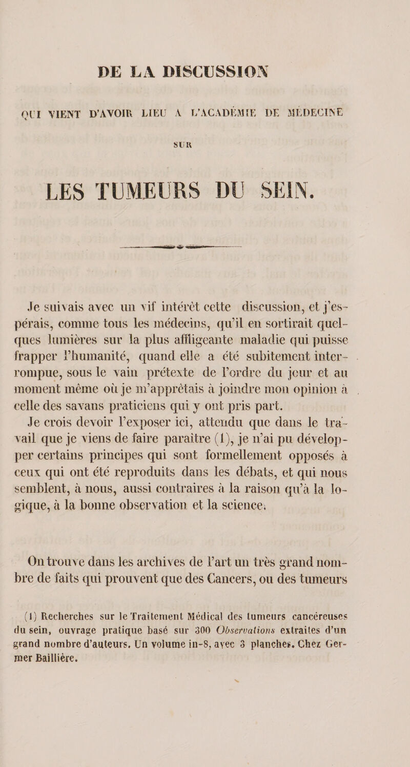 Ql’I VIENT D'AVOIR LIEU A L’ACADÉMIE DE MÉDECINE S lï H LES Je suivais avec un vif intérêt cette discussion, et j’es¬ pérais, comme tous les médecins, qu’il en sortirait quel¬ ques lumières sur la plus affligeante maladie qui puisse frapper l’humanité, quand elle a été subitement inter¬ rompue, sous le Nain prétexte de l’ordre du jour et au moment même où je m’apprêtais à joindre mon opinion à celle des savans praticiens qui y ont pris part. Je crois devoir l’exposer ici, attendu que dans le tra¬ vail que je viens de faire paraître (1), je n’ai pu dévelop¬ per certains principes qui sont formellement opposés à ceux qui ont été reproduits dans les débats, et qui nous semblent, à nous, aussi contraires à la raison qu’à la lo¬ gique, à la bonne observation et la science. On trouve dans les archi ves de Fart un très grand nom¬ bre de faits qui prouvent que des Cancers, ou des tumeurs (1) Recherches sur le Traitement Médical des tumeurs cancéreuses du sein, ouvrage pratique basé sur 300 Observations extraites d’un grand nombre d’auteurs. Un volume in-8. avec 3 planches. Chez Ger¬ mer Baillière.