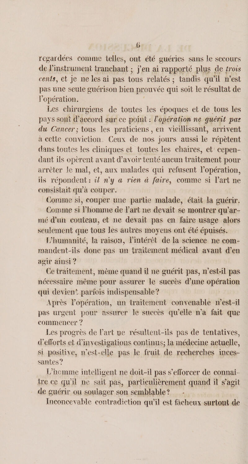 regardées comme telles, ont été guéries sans le secours de l’instrument tranchant ; j’en ai rapporté plus de trois cents, et je ne les ai pas tous relatés ; tandis qu’il n’est pas mie seule guérison bien prouvée qui soit le résultat de l’opération. Les chirurgiens de toutes les époques et de tous les pays sont d’accord sur ce point : Vopération ne guérit pas du Cancer ; tous les praticiens, en vieillissant, arrivent à cette conviction Ceux de nos jours aussi le répètent dans toutes les cliniques et toutes les chaires, et cepen¬ dant ils opèrent avant d’avoir tenté aucun traitement pour arrêter le mal, et, aux malades qui refusent l’opération, iis répondent : il n'y a rien à faire, comme si l’art ne consistait qu’à couper. Comme si, couper une partie malade, était la guérir. Comme si l’homme de l’art ne devait se montrer qu’ar¬ mé d’un couteau, et ne devait pas en faire usage alors seulement que tous les autres moyens ont été épuisés. L’humanité, la raison, l’intérêt de la science ne com¬ mandent-ils donc pas un traitement médical avant d’en agir ainsi ? Ce traitement, même quand il ne guérit pas, n’est-il pas nécessaire même pour assurer le succès d’une opération qui devient parfois indispensable? Après l’opération, un traitement convenable n’est-il pas urgent pour assurer le succès qu’elle n’a fait que commencer ? Les progrès de l’art ne résultent-ils pas de tentatives, d’efforts et d’investigations continus; la médecine actuelle, si positive, n’est-elle pas le fruit de recherches inces¬ santes? L’homme intelligent ne doit-il pas s’efforcer de connaî¬ tre ce qu i! ne sait pas, particulièrement quand il s’agit de guérir ou soulager son semblable ? Inconcevable contradiction qu’il est fâcheux surtout de