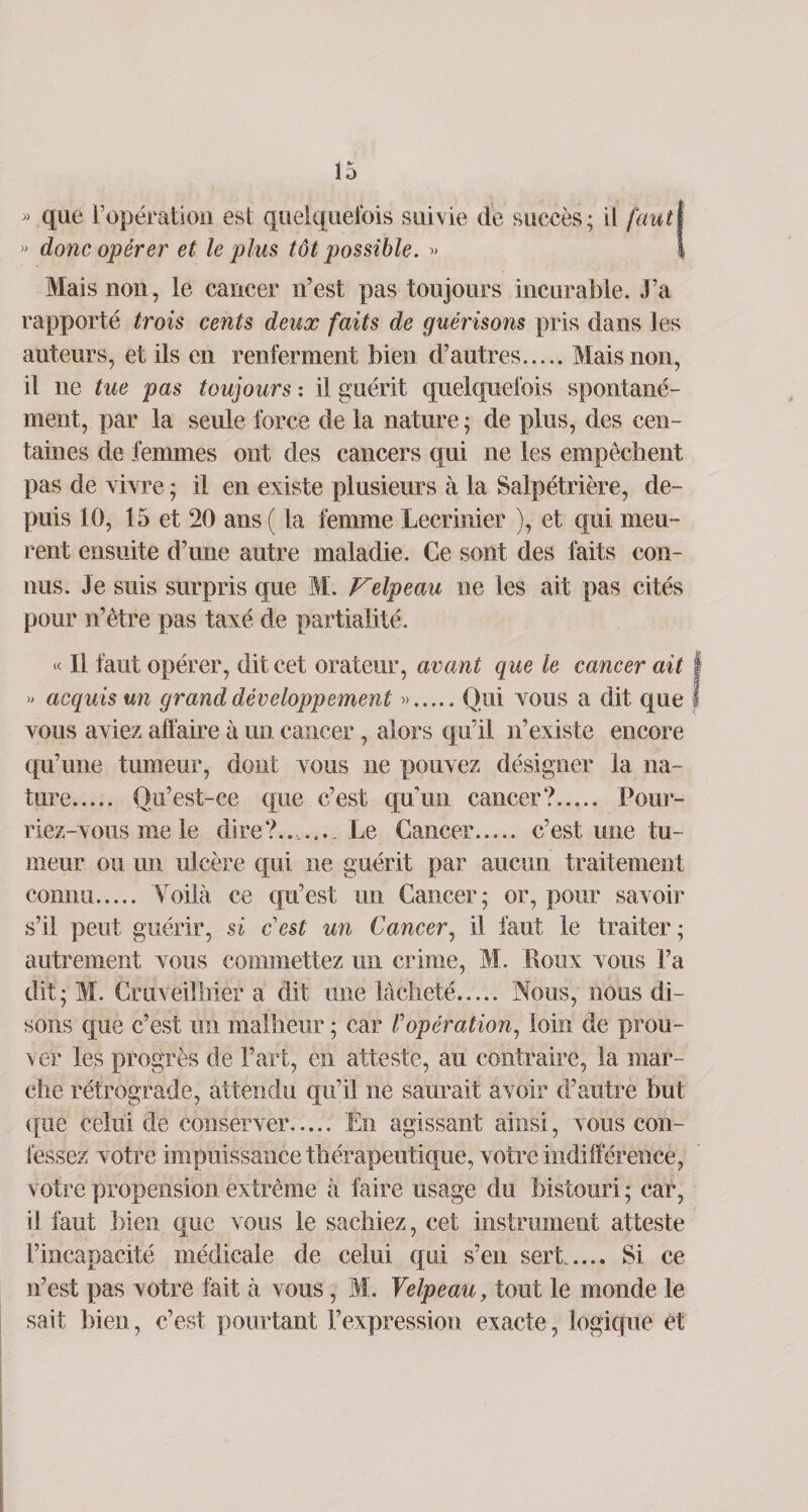 « que l’opération est quelquefois suivie de succès; il faut » donc opérer et le plus tôt possible. » Mais non, le cancer n’est pas toujours incurable. J’a rapporté trois cents deux faits de guérisons pris dans les auteurs, et ils en renferment bien d’autres.Mais non, il ne tue pas toujours : il guérit quelquefois spontané¬ ment, par la seule force de la nature ; de plus, des cen¬ taines de femmes ont des cancers qui ne les empêchent pas de vivre ; il en existe plusieurs à la Salpétrière, de¬ puis 10, 15 et 20 ans ( la femme Lecrinier ), et qui meu¬ rent ensuite d’une autre maladie. Ce sont des faits con¬ nus. Je suis surpris que M. Velpeau ne les ait pas cités pour n’être pas taxé de partialité. « Il faut opérer, dit cet orateur, avant que le cancer ait » acquis un grand développement ».Qui vous a dit que vous aviez affaire à un cancer, alors qu’il n’existe encore qu’une tumeur, dont vous ne pouvez désigner la na¬ ture. Qu’est-ce que c’est qu’un cancer?. Pour¬ riez-vous me le dire?..,... Le Cancer. c’est une tu¬ meur ou un ulcère qui ne guérit par aucun traitement connu. Voilà ce qu’est un Cancer; or, pour savoir s’il peut guérir, si c'est un Cancer, il faut le traiter; autrement vous commettez un crime, M. Poux vous l’a dit ; M. Cruvëilhiér a dit une lâcheté. Nous, nous di¬ sons que c’est un malheur ; car Vopération, loin de prou¬ ver les progrès de l’art, en atteste, au contraire, la mar¬ che rétrograde, attendu qu’il ne saurait avoir d’autre but ({lie celui de conserver. Én agissant ainsi, vous con¬ fessez votre impuissance thérapeutique, votre indifférence, votre propension extrême à faire usage du bistouri ; car, il faut bien que vous le sachiez, cet instrument atteste l’incapacité médicale de celui qui s’en sert. Si ce n’est pas votre fait à vous, M. Velpeau, tout le monde le sait bien, c’est pourtant l’expression exacte, logique et