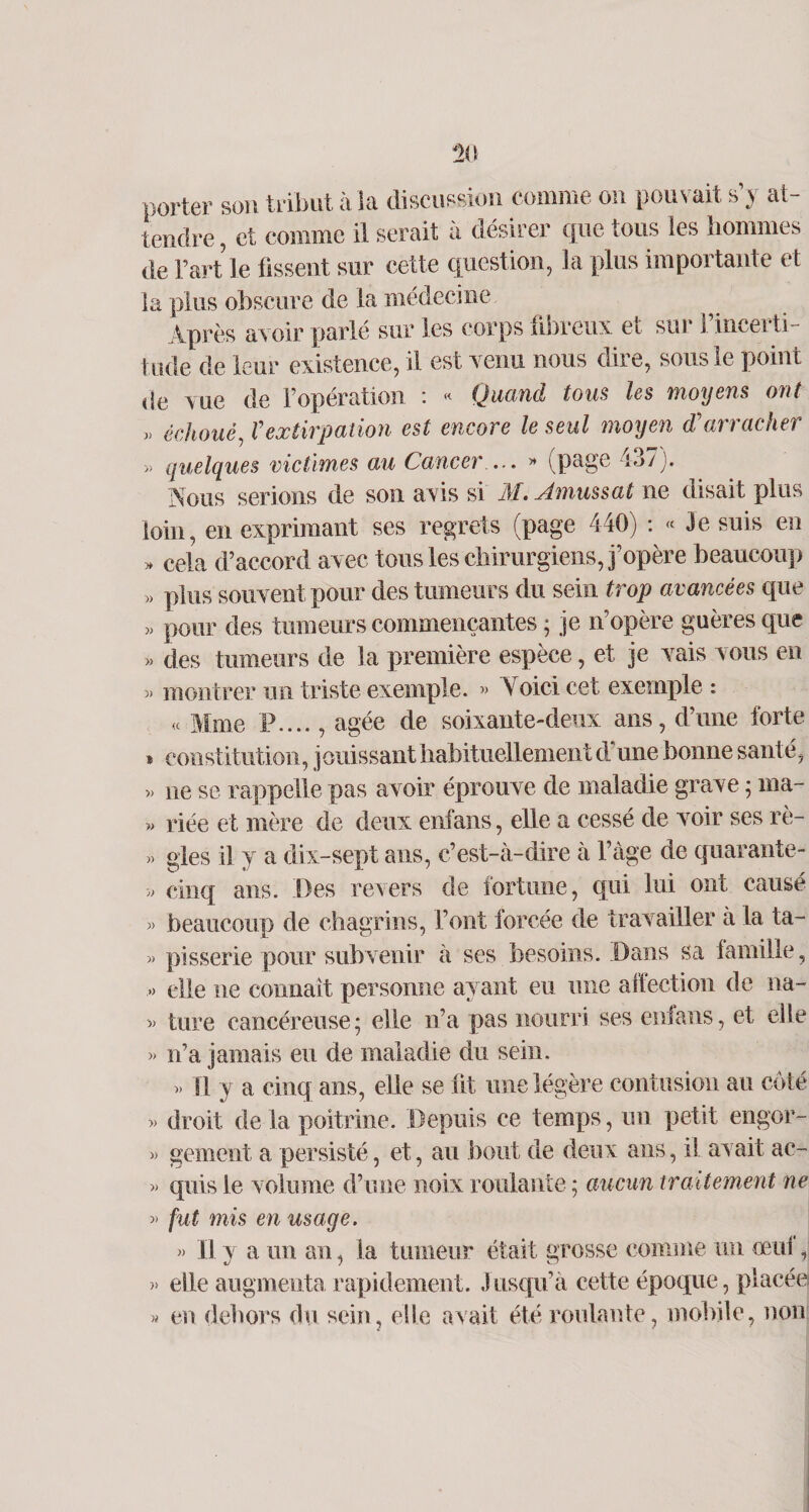 porter son tribut à îa discussion comme on pouvait s’y at¬ tendre , et comme il serait à désirer que tous les hommes de Fart le fissent sur cette question, la plus importante et la plus obscure de la médecine Après avoir parlé sur les corps fibreux et sur l’incerti¬ tude de leur existence, il est venu nous dire, sous le point de vue de l’opération : « Quand tous les moyens ont » échoué, Vextirpation est encore le seul moyen d'arracher » quelques victimes au Cancer ... » (page 437). Nous serions de son avis si M. Amussat ne disait plus loin, en exprimant ses regrets (page 440) : « Je suis en » cela d’accord avec tous les chirurgiens, j’opère beaucoup » plus souvent pour des tumeurs du sein trop avancées que » pour des tumeurs commençantes ; je n’opère guères que « des tumeurs de la première espèce, et je vais vous en » montrer un triste exemple. » Yoici cet exemple : « Mme P...., âgée de soixante-deux ans, d’une forte * constitution, jouissant habituellement d'une bonne santé, » ne se rappelle pas avoir éprouve de maladie grave ; ma- » riée et mère de deux enfans, elle a cessé de voir ses rè- » gles il y a dix-sept ans, c’est-à-dire à l’àge de quarante- » cinq ans. Des revers de fortune, qui lui ont causé « beaucoup de chagrins, font forcée de travailler à la ta- » pisserie pour subvenir à ses besoins. Dans sa famille, » elle ne connaît personne ayant eu une affection de na- » ture cancéreuse; elle n’a pas nourri ses enfans, et elle » n’a jamais eu de maladie du sein. » H y a cinq ans, elle se lit une légère contusion au côté » droit de la poitrine. Depuis ce temps, un petit engor- » gement a persisté, et, au bout de deux ans, il avait ac- » quis le volume d’une noix roulante ; aucun traitement ne » fut mis en usage. » Il y a un an, la tumeur était grosse comme un œuf, » elle augmenta rapidement. Jusqu’à cette époque, placée