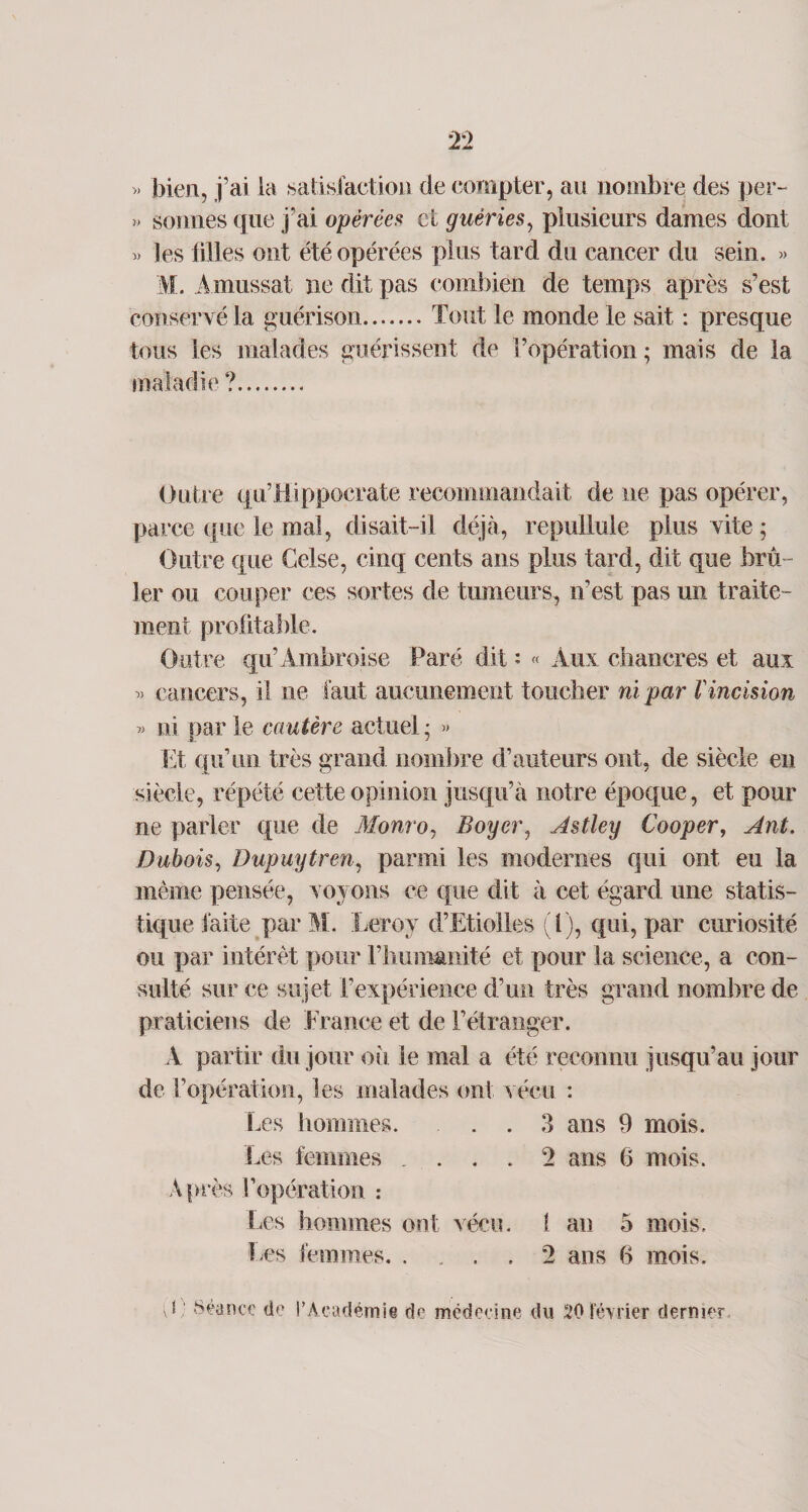 » bien, j’ai la satisfaction de compter, au nombre des per- » sonnes que j’ai opérées et guéries, plusieurs dames dont » les filles ont été opérées plus tard du cancer du sein. » M. Amussat ne dit pas combien de temps après s’est conservé la guérison.Tout le monde le sait : presque tous les malades guérissent de l’opération ; mais de la maladie ?. Outre qu’Hippocrate recommandait de ne pas opérer, parce que le mal, disait-il déjà, repullule plus vite; Outre que Celse, cinq cents ans plus tard, dit que brû¬ ler ou couper ces sortes de tumeurs, n’est pas un traite¬ ment profitable. Outre qu’Ambroise Paré dit * « Aux chancres et aux » cancers, il ne faut aucunement toucher ni par Vincision « ni par le cautère actuel ; » Et qu’un très grand nombre d’auteurs ont, de siècle en siècle, répété cette opinion jusqu’à notre époque, et pour ne parler que de Monro, Boyer, Astley Cooper, Ant. Dubois, Dupuytren, parmi les modernes qui ont eu la même pensée, voyons ce que dit à cet égard une statis¬ tique faite parM. Leroy d’Etiolles (l), qui, par curiosité ou par intérêt pour l’humanité et pour la science, a con¬ sulté sur ce sujet l’expérience d’un très grand nombre de praticiens de France et de l’étranger. A partir du jour où le mal a été reconnu jusqu’au jour de l’opération, les malades ont vécu : Les hommes. . . 3 ans 9 mois. Les femmes .... 2 ans 6 mois. A près l’opération : Les hommes ont vécu, f an 5 mois. Les femmes.2 ans 6 mois. 0 Séance de l’Académie de médecine du 20 février dernier