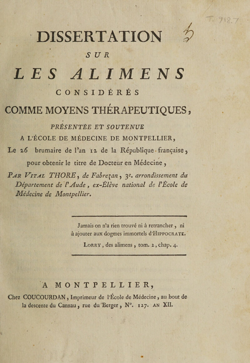 DISSERTATION i&gt; SUR LES ALIMEN S . - * ' t . CONSIDÉRÉS \ • v COMME MOYENS THÉRAPEUTIQUES, * PRÉSENTÉE ET SOUTENUE A L’ÉCOLE DE MÉDECINE DE MONTPELLIER, Le 26 brumaire de l’an 12 de la République • française 9 / pour obtenir le titre de Docteur en Médecine , Par Vital THORE, de Fabre\an , y. arrondissement du Département de VAude, ex-Élève national de PÈcole de Médecine de Montpellier. Jamais on n’a rien trouvé ni à retrancher , ni à ajouter aux dogmes immortels d’HiPPOCRATE, Lorry , des alimens, tom. 2, chap. 4. A MONTPELLIER, Chez COUCOURDAN, Imprimeur de l’École de Médecine, au bout de la descente du Cannau 9 rue du Berger, N°. 127. an XII.