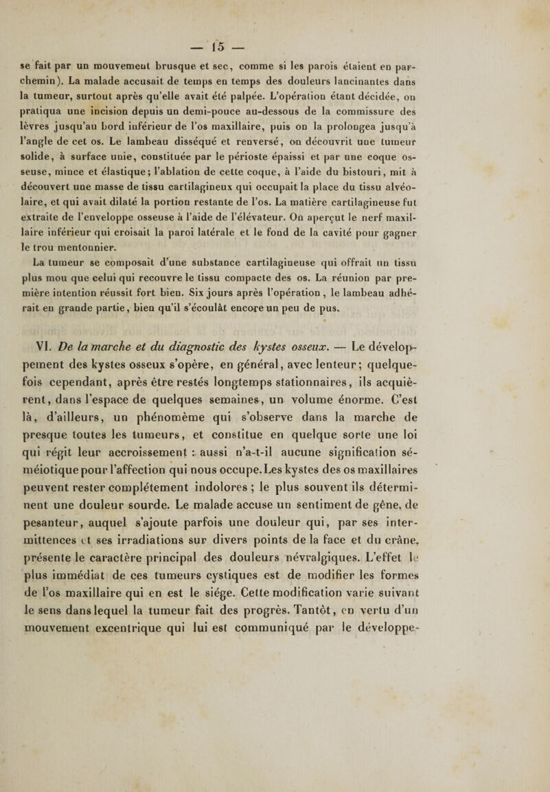se fait par un mouvement brusque et sec, comme si les parois étaient en par¬ chemin). La malade accusait de temps en temps des douleurs lancinantes dans la tumeur, surtout après qu’elle avait été palpée. L’opération étant décidée, ou pratiqua une incision depuis un demi-pouce au-dessous de la commissure des lèvres jusqu’au bord inférieur de l’os maxillaire, puis on la prolongea jusqu’à l’angle de cet os. Le lambeau disséqué et renversé, on découvrit une tumeur solide, à surface unie, constituée par le périoste épaissi et par une eoque os¬ seuse, mince et élastique; l’ablation de cette coque, à l’aide du bistouri, mit à découvert une masse de tissu cartilagineux qui occupait la place du tissu alvéo¬ laire, et qui avait dilaté la portion restante de l’os. La matière cartilagineuse fut extraite de l’enveloppe osseuse à l’aide de l’élévateur. On aperçut le nerf maxil¬ laire inférieur qui croisait la paroi latérale et le fond de la cavité pour gagner le trou menlonnier. La tumeur se composait d’une substance cartilagineuse qui offrait un tissu plus mou que celui qui recouvre le tissu compacte des os. La réunion par pre¬ mière intention réussit fort bien. Six jours après l’opération, le lambeau adhé¬ rait en grande partie, bien qu’il s’écoulât encore un peu de pus. VI. De la marche et du diagnostic des kystes osseux. — Le dévelop¬ pement des kystes osseux s’opère, en général, avec lenteur; quelque¬ fois cependant, après être restés longtemps stationnaires, ils acquiè¬ rent, dans l’espace de quelques semaines, un volume énorme. C’est là, d’ailleurs, un phénomème qui s’observe dans la marche de presque toutes les tumeurs, et constitue en quelque sorte une loi qui régit leur accroissement aussi n’a-t-il aucune signification sé¬ méiotique pour l’affection qui nous occupe. Les kystes des os maxillaires peuvent rester complètement indolores; le plus souvent ils détermi¬ nent une douleur sourde. Le malade accuse un sentiment de gêne, de pesanteur, auquel s’ajoute parfois une douleur qui, par ses inter¬ mittences et ses irradiations sur divers points de la face et du crâne, présente le caractère principal des douleurs névralgiques. L’effet le plus immédiat de ces tumeurs cystiques est de modifier les formes de l’os maxillaire qui en est le siège. Cette modification varie suivant le sens dans lequel la tumeur fait des progrès. Tantôt, en vertu d’un mouvement excentrique qui lui est communiqué par le développe-