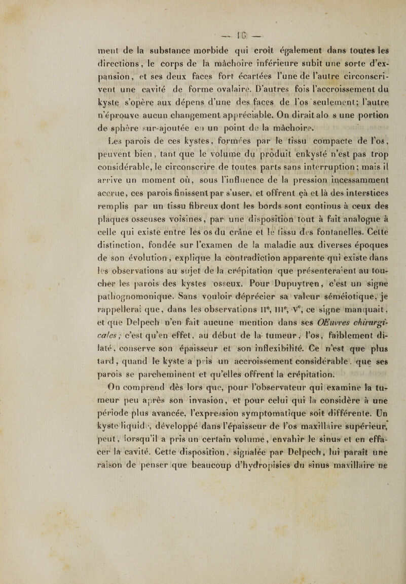 ment de la substance morbide qui croît également dans toutes les directions, le corps de la mâchoire inférieure subit une sorte d’ex¬ pansion, et ses deux faces fort écartées l’une de l’autre circonscri¬ vent une cavité de forme ovalaire. D’autres fois l’accroissement du kyste s’opère aux dépens d’une des faces de l’os seulement; l’autre n’éprouve aucun changement appréciable. On dirait alo s une portion de sphère sur ajoutée en un point de la mâchoire. Les parois de ces kystes, formées par le tissu compacte de l’os, peuvent bien , tant que le volume du produit enkysté n’est pas trop considérable, le circonscrire de toutes parts sans interruption; mais il arrive un moment où, sous l’influence de la pression incessamment accrue, ces parois finissent par s’user, et offrent çà et là des interstices remplis par un tissu fibreux dont les bords sont continus à ceux des plaques osseuses voisines, par une disposition tout à fait analogue à celle qui existe entre les os du crâne et le tissu des fontanelles. Celte distinction, fondée sur l’examen de la maladie aux diverses époques de son évolution, explique la contradiction apparente qui existe dans les observations au sujet de la crépitation que présentement au tou¬ cher les parois des kystes osseux. Pour Dupuytren, c’est un signe pathognomonique. Sans vouloir déprécier sa valeur séméiotique, je rappellerai que, dans les observations 11°, IIIe, Ve, ce signe manquait, et que Delpech n’en fait aucune mention dans ses Œuvres chirurgi¬ cales ; c’est qu’en effet, au début de la tumeur, l’os, faiblement di¬ laté. conserve son épaisseur et son inflexibilité. Ce n’est que plus tard, quand le kyste a pris un accroissement considérable. que ses parois se parcheminent et qu’elles offrent la crépitation. On comprend dès lors que, pour l’observateur qui examine la tu¬ meur peu après son invasion, et pour celui qui la considère à une période plus avancée, l’expression symptomatique soit différente. Un kyste liquide, développé dans l’épaisseur de l’os maxillaire supérieur, peut, lorsqu’il a pris un certain volume, envahir le sinus et en effa¬ cer la cavité. Cette disposition, signalée par Delpech, lui paraît une raison de penser que beaucoup d’hydropisies du sinus maxillaire ne