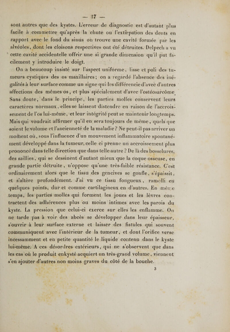 sont autres que des kystes. L’erreur de diagnostic est d’autant plus facile à commettre qu’après la chute ou l’exti'rpation des dents en rapport avec le fond du sinus on trouve une cavité formée par les alvéoles, dont les cloisons respectives ont été détruites. Delpech a vu cette cavité accidentelle offrir une si grande dimension qu'il put fa¬ cilement y introduire le doigt. On a beaucoup insisté sur l’aspect uniforme, lisse et poli des tu¬ meurs cystiques des os maxillaires; on a regardé l’absence des iné¬ galités à leur surface comme un signe qui les différencie d’avec d’autres affections des mêmes os, et plus spécialement d’avec l’ostéosarcôme< Sans doute, dans le principe, les parties molles conservent leurs caractères normaux, elles se laissent distendre en raison de l’accrois¬ sement de l’os lui-même, et leur intégrité peut se maintenir longtemps. Mais qui voudrait affirmer qu’il en sera toujours de même, quels (pie soient le volume et l’ancienneté de la maladie ? Ne peut-il pas arriver un moment où, sous l’influence d’un mouvement inflammatoire spontané¬ ment développé dans la tumeur, celle ci prenne un accroissement plus prononcé dans telle direction que dans telle autre ? De là des bosselures, des saillies, qui se dessinent d’autant mieux que la coque osseuse, en grande partie détruite , n’oppose qu’une très-faible résistance. C’est ordinairement alors que le tissu des gencives se gonfle, s’épaissit, et s’altère profondément. J’ai vu ce tissu fongueux , ramolli en quelques points, dur et comme cartilagineux en d’autres. En même temps, les parties molles qui forment les joues et les lèvres con¬ tractent des adhérences plus ou moins intimes avec les parois du kyste. La pression que celui-ci exerce sur elles les enflamme. On ne tarde pas à voir des abcès se développer dans leur épaisseur, s’ouvrir à leur surface externe et laisser des fistules qui souvent communiquent avec l’intérieur de la tumeur, et dont l’orifice verse incessamment et en petite quantité le liquide contenu dans le kyste lui-même. A ces désordres extérieurs, qui ne s’observent que dans les cas où le produit enkysté acquiert un très-grand volume, viennent s’en ajouter d’autres non moins graves du côté de la bouche. 3