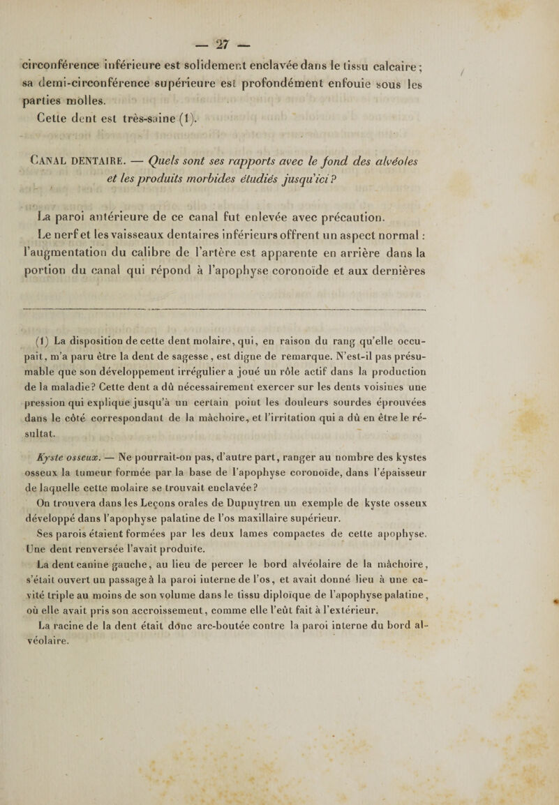 circonférence inférieure est solidement enclavée dans le lissu calcaire; sa demi-circonférence supérieure est profondément enfouie sous les parties molles. Cette dent est très-saine (1). CANAL DENTAIRE. — Quels sont ses rapports avec le fond des alvéoles et les produits morbides étudiés jusqu ici? La paroi antérieure de ce canal fut enlevée avec précaution. Le nerf et les vaisseaux dentaires inférieurs offrent un aspect normal : l’augmentation du calibre de l’artère est apparente en arrière dans la portion du canal qui répond à l’apophyse coronoïde et aux dernières (1) La disposition de cette dent molaire, qui, en raison du rang qu’elle occu¬ pait, m’a paru être la dent de sagesse, est digne de remarque. N’est-il pas présu¬ mable que son développement irrégulier a joué un rôle actif dans la production de la maladie? Cette dent a dû nécessairement exercer sur les dents voisines une pression qui explique jusqu’à un certain point les douleurs sourdes éprouvées dans le côté correspondant de la mâchoire, et l’irritation qui a dû en être le ré¬ sultat. Kyste osseux. — Ne pourrait-on pas, d’autre part, ranger au nombre des kystes osseux la tumeur formée par la base de l’apophyse coronoïde, dans l’épaisseur de laquelle cette molaire se trouvait enclavée? On trouvera dans les Leçons orales de Dupuytren un exemple de kyste osseux développé dans l’apophyse palatine de l’os maxillaire supérieur. Ses parois étaient formées par les deux lames compactes de cette apophyse. Une dent renversée l’avait produite. La dent canine gauche, au lieu de percer le bord alvéolaire de la mâchoire, s’était ouvert un passage à la paroi interne de l’os, et avait donné lieu à une ca¬ vité triple au moins de son volume dans le lissu diploïque de l’apophyse palatine, où elle avait pris son accroissement, comme elle l’eût fait à l’extérieur. La racine de la dent était donc arc-boutée contre la paroi interne du bord al¬ véolaire.