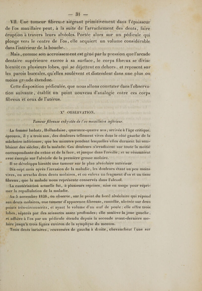 VII. Une tumeur fibreuse siégeant primitivement dans l’épaisseur de l’os maxillaire peut, à la suite de l’arrachement des dents, faire éruption à travers leurs alvéoles. Portée alors sur un pédicule qui plonge vers le centre de l’os, elle acquiert un volume considérable dans l’intérieur de la bouche. Mais , comme son accroissement est gêné parla pression que l’arcade dentaire supérieure exerce à sa surface, le corps fibreux se divise bientôt en plusieurs lobes, qui ,se déjettent en dehors, et reposent sur les parois buccales, qu’elles soulèvent et distendent dans une plus ou moins grande étendue. Cette disposition pédieulée, que nous allons constater dans l’observa¬ tion suivante , établit un point nouveau d’analogie entre ces corps fibreux et ceux de l’utérus. Xe OBSERVATION. Tumeur fibreuse enkystée de Vos maxillaire inférieur. La femme Imbatz, Hollandaise, quarante-quatre ans , arrivée à l’âge critique, éprouva, il y a trois ans , des douleurs tellement vives dans le côté gauche de la mâchoire inférieure, que les minutes pendant lesquelles elles duraient lui sem¬ blaient des siècles, dit la malade. Ces douleurs s’irradiaient sur toute la moitié correspondante du crâne et de la face, et jusque dans l’oreille, et se résumaient avec énergie sur l’alvéole de la première grosse molaire. Il se développa bientôt une tumeur sur le plan alvéolaire antérieur. Dix-sept mois après l’invasion de la maladie, les douleurs étant un peu moins vives, ou arracha deux dents molaires, et on enleva un fragment d’os et un tissu fibreux, que la malade nous représente conservés dans l’alcool. La cautérisation actuelle fut, à plusieurs reprises, mise en usage pour répri¬ mer la repullulation de la maladie. Au 5 novembre 1838, on observe, sur le point du bord alvéolaire qui répond aux dents molaires, une tumeur d’apparence fibreuse, ramollie, ulcérée sur deux points très-circonscrits, et ayant le volume d’un œuf de poule: elle offre trois lobes, séparés par des scissures assez profondes; elle soulève la joue gauche, et adhère à l’os par un pédicule étendu depuis la seconde avant-dernière mo¬ laire jusqu’à trois lignes environ de la symphyse du menton. Trois dents incisives, renversées de gauche à droite, chevauchent l’une sur