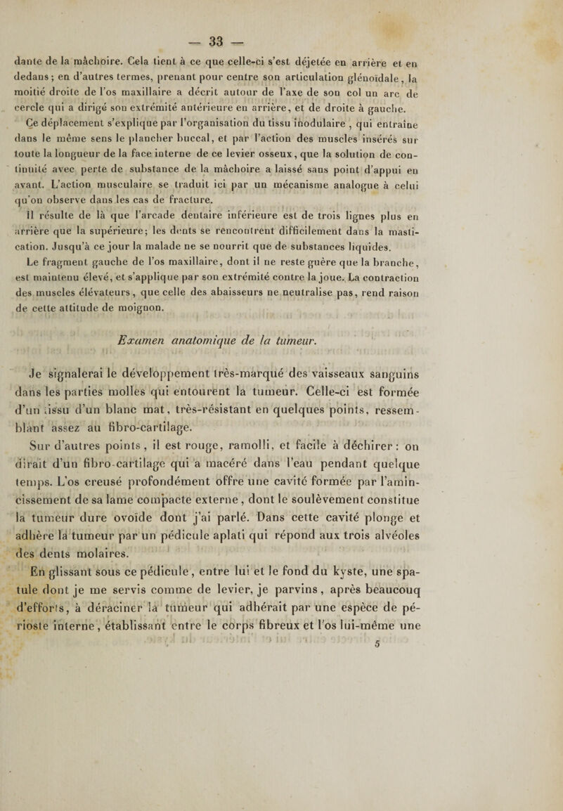 dante de la mâchoire. Cela tient à ce que celle-ci s’est déjetée en arrière et en dedans; en d’autres termes, prenant pour centre son articulation glénoïdale, la moitié droite de l’os maxillaire a décrit autour de l’axe de son col un arc de cercle qui a dirigé son extrémité antérieure en arrière, et de droite à gauche. Ce déplacement s’explique par l’organisation du tissu inodulaire , qui entraîne dans le même sens le plancher buccal, et par l’action des muscles insérés sur toute la longueur de la face interne de ce levier osseux, que la solution de con¬ tinuité avec perte de substance de la mâchoire a laissé sans point d’appui en avant. L’action musculaire se traduit ici par un mécanisme analogue à celui qu'on observe dans les cas de fracture. 11 résulte de là que l’arcade dentaire inférieure est de trois lignes plus en arrière que la supérieure; les dents se rencontrent difficilement dans la masti¬ cation. Jusqu’à ce jour la malade ne se nourrit que de substances liquides. Le fragment gaucbe de l’os maxillaire, dont il ne reste guère que la branche, est maintenu élevé, et s’applique par son extrémité contre la joue. La contraction des muscles élévateurs, que celle des abaisseurs ne neutralise pas, rend raison de cette attitude de moignon. Examen anatomique de la tumeur. Je signalerai le développement très-marqué des vaisseaux sanguins dans les parties molles qui entourent la tumeur. Celle-ci est formée d’un tissu d’un blanc mat, très-résistant en quelques points, ressem¬ blant assez au fibro-cartilage. Sur d’autres points, il est rouge, ramolli, et facile à déchirer: on dirait d’un fibro-cartilage qui a macéré dans l’eau pendant quelque temps. L’os creusé profondément offre une cavité formée par l’amin¬ cissement de sa lame com’pacte externe , dont le soulèvement constitue la tumeur dure ovoïde dont j’ai parlé. Dans cette cavité plonge et adhère la tumeur par un pédicule aplati qui répond aux trois alvéoles des dents molaires. En glissant sous ce pédicule , entre lui et le fond du kyste, une spa¬ tule dont je me servis comme de levier, je parvins, après beaucouq d’efforts, à déraciner la tumeur qui adhérait par une espèce de pé¬ rioste interne, établissant entre le corps fibreux et l'os lui-même une 5