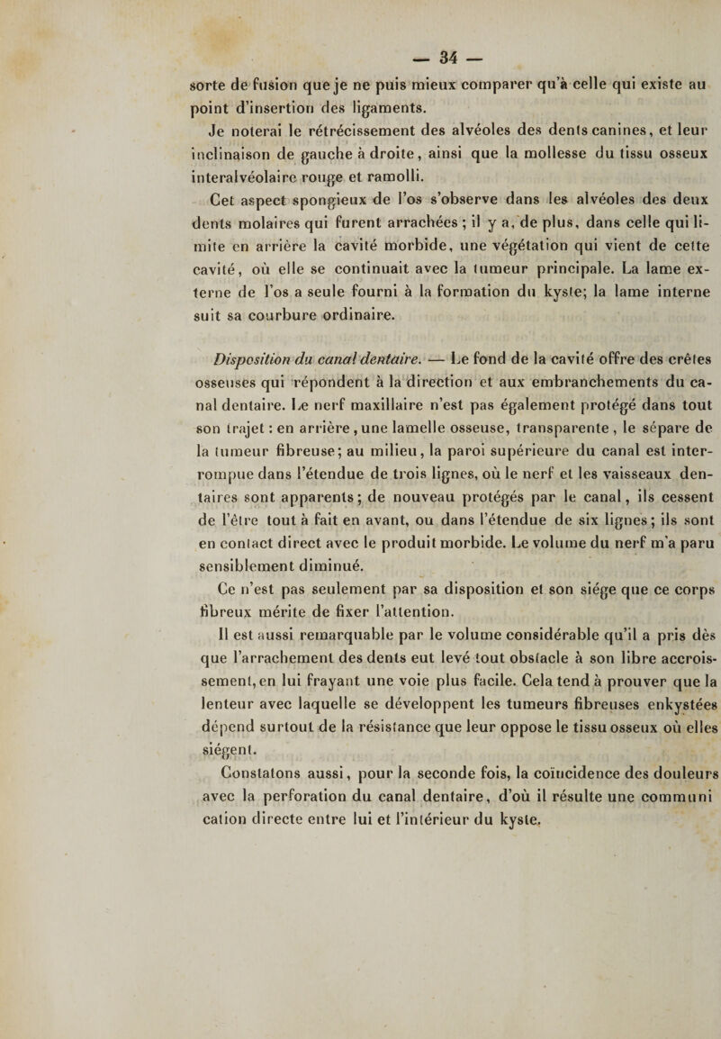 sorte de fusion que je ne puis mieux comparer qu’à celle qui existe au point d’insertion des ligaments. Je noterai le rétrécissement des alvéoles des dents canines, et leur inclinaison de gauche adroite, ainsi que la mollesse du tissu osseux interalvéolaire rouge et ramolli. Cet aspect spongieux de l’os s’observe dans les alvéoles des deux dents molaires qui furent arrachées ; il y a, de plus, dans celle qui li¬ mite en arrière la cavité morbide, une végétation qui vient de cette cavité, où elle se continuait avec la tumeur principale. La lame ex¬ terne de Los a seule fourni à la formation du kyste; la lame interne suit sa courbure ordinaire. Disposition du canal dentaire. — Le fond de la cavité offre des crêtes osseuses qui répondent à la direction et aux embranchements du ca¬ nal dentaire. Le nerf maxillaire n’est pas également protégé dans tout son trajet : en arrière , une lamelle osseuse, transparente, le sépare de la tumeur fibreuse; au milieu, la paroi supérieure du canal est inter¬ rompue dans l’étendue de trois lignes, où le nerf et les vaisseaux den¬ taires sont apparents; de nouveau protégés par le canal, ils cessent de l’être tout à fait en avant, ou dans l’étendue de six lignes; ils sont en contact direct avec le produit morbide. Le volume du nerf m'a paru sensiblement diminué. Ce n’est pas seulement par sa disposition et son siège que ce corps fibreux mérite de fixer l’attention. 11 est aussi remarquable par le volume considérable qu’il a pris dès que l’arrachement des dents eut levé tout obstacle à son libre accrois¬ sement, en lui frayant une voie plus facile. Cela tend à prouver que la lenteur avec laquelle se développent les tumeurs fibreuses enkystées dépend surtout de la résistance que leur oppose le tissu osseux où elles siègent. Constatons aussi, pour la seconde fois, la coïncidence des douleurs avec la perforation du canal dentaire, d’où il résulte une communi cation directe entre lui et l’intérieur du kyste.