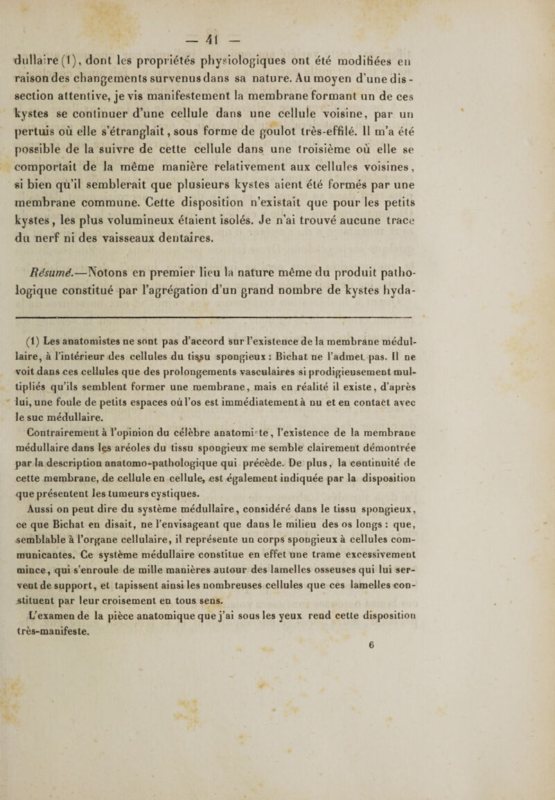 dullaire (1 ), dont les propriétés physiologiques ont été modifiées en raisondes changementssurvenusdans sa nature. Au moyen d’unedis- section attentive, je vis manifestement la membrane formant un de ces kystes se continuer d’une cellule dans une cellule voisine, par un pertuis où elle s’étranglait, sous forme de goulot très-effilé. 11 m’a été possible de la suivre de cette cellule dans une troisième où elle se comportait de la même manière relativement aux cellules voisines, si bien qu’il semblerait que plusieurs kystes aient été formés par une membrane commune. Cette disposition n’existait que pour les petits kystes, les plus volumineux étaient isolés. Je n’ai trouvé aucune trace du nerf ni des vaisseaux dentaires. Résumé.—Notons en premier lieu la nature même du produit patho¬ logique constitué par l’agrégation d’un grand nombre de kystes hyda- (1) Les anatomistes ne sont pas d’accord sur l’existence de la membrane médul¬ laire, à l’intérieur des cellules du tis^u spongieux : Bichat ne l’admet pas. Il ne voit dans ces cellules que des prolongements vasculaires si prodigieusement mul¬ tipliés qu’ils semblent former une membrane, mais en réalité il existe, d’après lui, une foule de petits espaces où l’os est immédiatement à nu et en contact avec le suc médullaire. Contrairement à l’opinion du célèbre anatomiste, l’existence de la membrane médullaire dans les aréoles du tissu spongieux me semble clairement démontrée par la description anatomo-pathologique qui précède. De plus, la continuité de cette membrane, de cellule en cellule, est également indiquée par la disposition que présentent les tumeurs cystiques. Aussi on peut dire du système médullaire, considéré dans le tissu spongieux, ce que Bichat en disait, ne l’envisageant que dans le milieu des os longs : que, semblable à l’organe cellulaire, il représente un corps spongieux à cellules com¬ municantes. Ce système médullaire constitue en effet une trame excessivement mince, qui s’enroule de mille manières autour des lamelles osseuses qui lui ser¬ vent de support, et tapissent ainsi les nombreuses cellules que ces lamelles con¬ stituent par leur croisement en tous sens. L’examende la pièce anatomique que j’ai sous les yeux rend cette disposition très-manifeste. 6