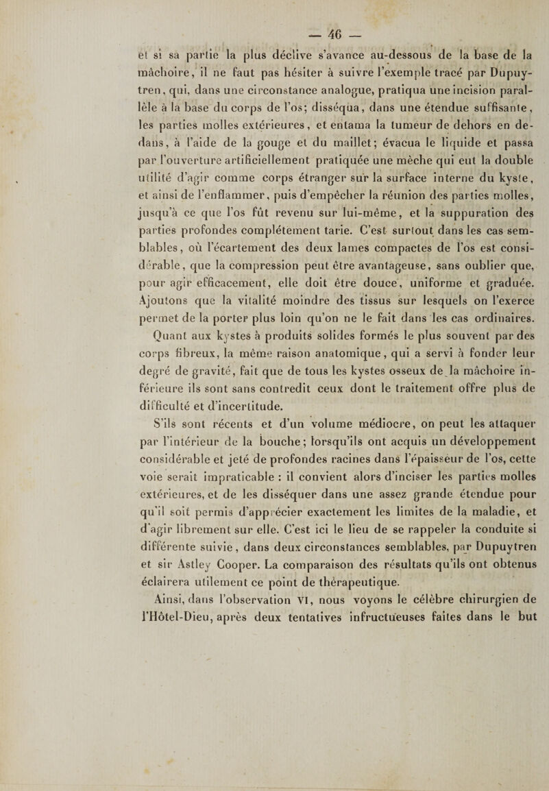 et si sa partie la plus déclive s’avance au-dessous de la base de la mâchoire, il ne faut pas hésiter à suivre l’exemple tracé par Dupuy- tren, qui, dans une circonstance analogue, pratiqua une incision paral¬ lèle à la base du corps de l’os; disséqua, dans une étendue suffisante, les parties molles extérieures, et entama la tumeur de dehors en de¬ dans, à l’aide de la gouge et du maillet; évacua le liquide et passa par l’ouverture artificiellement pratiquée une mèche qui eut la double utilité d’agir comme corps étranger sur la surface interne du kyste, et ainsi de l’enflammer, puis d’empêcher la réunion des parties molles, jusqu’à ce que l’os fût revenu sur lui-même, et la suppuration des parties profondes complètement tarie. C’est surtout dans les cas sem¬ blables , où l’écartement des deux lames compactes de l’os est consi¬ dérable, que la compression peut être avantageuse, sans oublier que, pour agir efficacement, elle doit être douce, uniforme et graduée. Ajoutons que la vitalité moindre des tissus sur lesquels on l’exerce permet de la porter plus loin qu’on ne le fait dans les cas ordinaires. Quant aux kystes à produits solides formés le plus souvent par des corps fibreux, la même raison anatomique, qui a servi à fonder leur degré de gravité, fait que de tous les kystes osseux de la mâchoire in¬ férieure ils sont sans contredit ceux dont le traitement offre plus de difficulté et d’incertitude. S’ils sont récents et d’un volume médiocre, on peut les attaquer par l’intérieur de la bouche; lorsqu’ils ont acquis un développement considérable et jeté de profondes racines dans l’épaisseur de l’os, cette voie serait impraticable : il convient alors d’inciser les parties molles extérieures, et de les disséquer dans une assez grande étendue pour qu’il soit permis d’apprécier exactement les limites de la maladie, et d’agir librement sur elle. C’est ici le lieu de se rappeler la conduite si différente suivie, dans deux circonstances semblables, par Dupuytren et sir Astley Cooper. La comparaison des résultats qu’ils ont obtenus éclairera utilement ce point de thérapeutique. Ainsi, dans l’observation VI, nous voyons le célèbre chirurgien de l’Hôtel-Dieu, après deux tentatives infructueuses faites dans le but