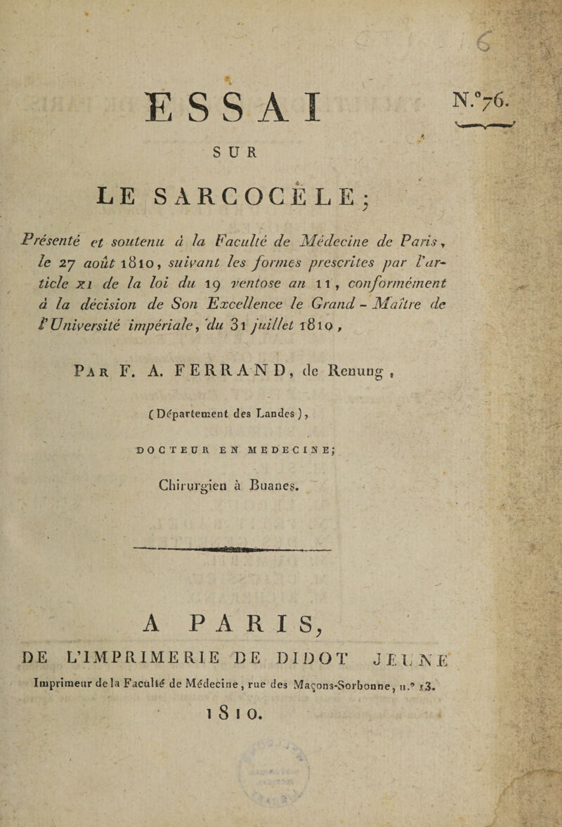 ✓ ESSAI SUR LE SARCOCELE; Présenté et soutenu à la Faculté de Médecine de Paris » le 27 août 1810, suivant les formes prescrites par l'ar¬ ticle xi de la loi du 19 ventôse an 11, conformément à la décision de Son Excellence le Grand - Maître de P Université impériale, du 3i juillet 181 o , Par F. A. FERRAND, de Renung , ( Département des Landes ), • » t DOCTEUR EN MEDECINE; Chirurgien à Buanes. &amp;saa A PARIS, DE L’IMPRIMERIE DE DIDOT JEUNE Imprimeur delà Faculté de Médecine, rue des Maçons-Sorbonne, 11.’ i3.