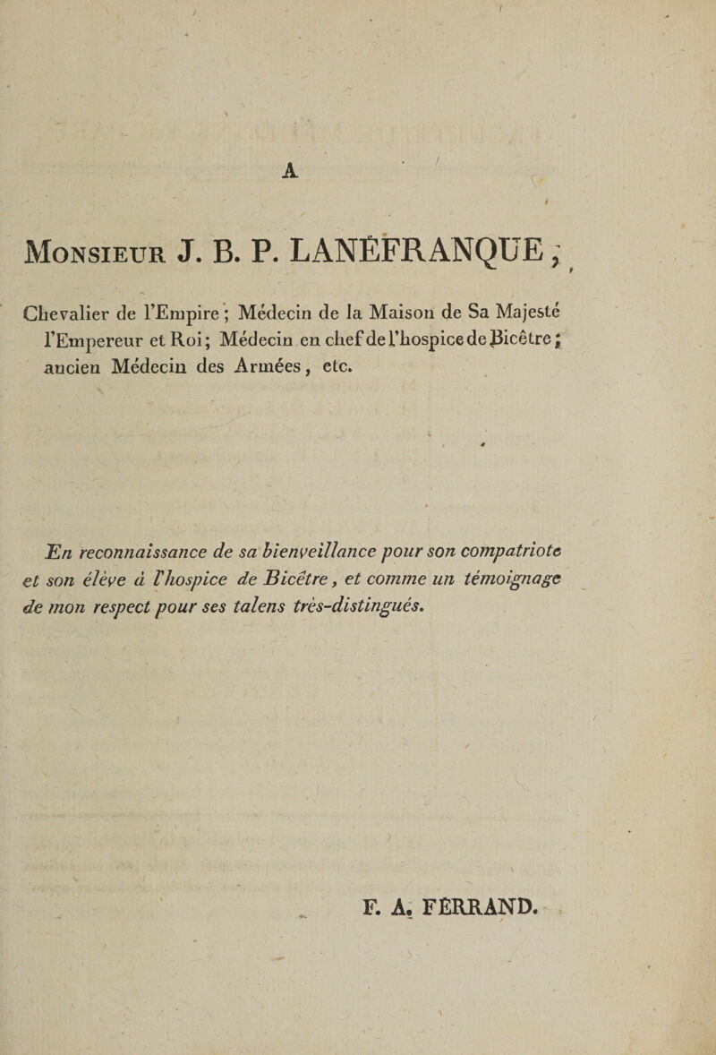 Monsieur J. B. P. LANÈFRANQUE ; Chevalier de l’Erupire ; Médecin de la Maison de Sa Majesté l’Empereur et Roi; Médecin en chef de l’hospice de J3icêtre \ ancien Médecin des Années, etc. JEn reconnaissance de sa bienveillance pour son compatriote et son élève à ïhospice de Bicêtre, et comme un témoignage de mon respect pour ses talens très-distingués. F. A. FERRAND. ~ /