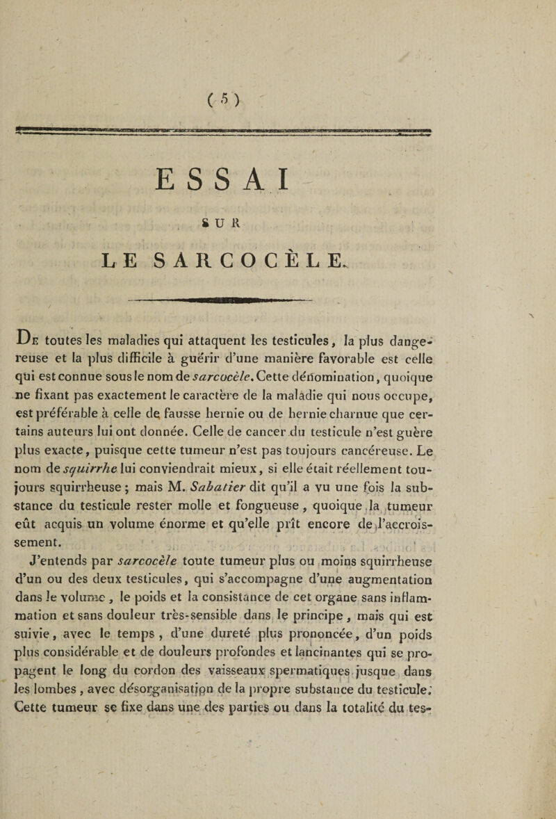 SUR LE SARCOCÈLE, De toutes les maladies qui attaquent les testicules, la plus dange¬ reuse et la plus difficile à guérir d’une manière favorable est celle qui est connue sous le nom de sarcocèle. Gette dénomination, quoique ne fixant pas exactement le caractère de la maladie qui nous occupe, est préférable à celle de fausse hernie ou de hernie charnue que cer¬ tains auteurs lui ont donnée. Celle de cancer du testicule n’est guère plus exacte, puisque cette tumeur n’est pas toujours cancéreuse. Le nom àe squirrhe lui conviendrait mieux, si elle était réellement tou¬ jours squirrheuse ; mais M. Sabatier dit qu’il a vu une fois la sub¬ stance du testicule rester molle et fongueuse, quoique la tumeur eût acquis un volume énorme et qu’elle prît encore de l’accrois¬ sement. , ! J’entends par sarcocèle toute tumeur plus ou moins squirrheuse d’un ou des deux testicules, qui s’accompagne d’une augmentation dans le volume , le poids et la consistance de cet organe sans inflam¬ mation et sans douleur très-sensible dans le principe, mais qui est suivie, avec le temps, d’une dureté plus prononcée, d’un poids plus considérable et de douleurs profondes et lancinantes qui se pro¬ pagent le long du cordon des vaisseaux spermatiques jusque dans les lombes , avec désorganisatjpn de la propre substance du testicule; Cette tumeur se fixe dans une des parties ou dans la totalité du tes-