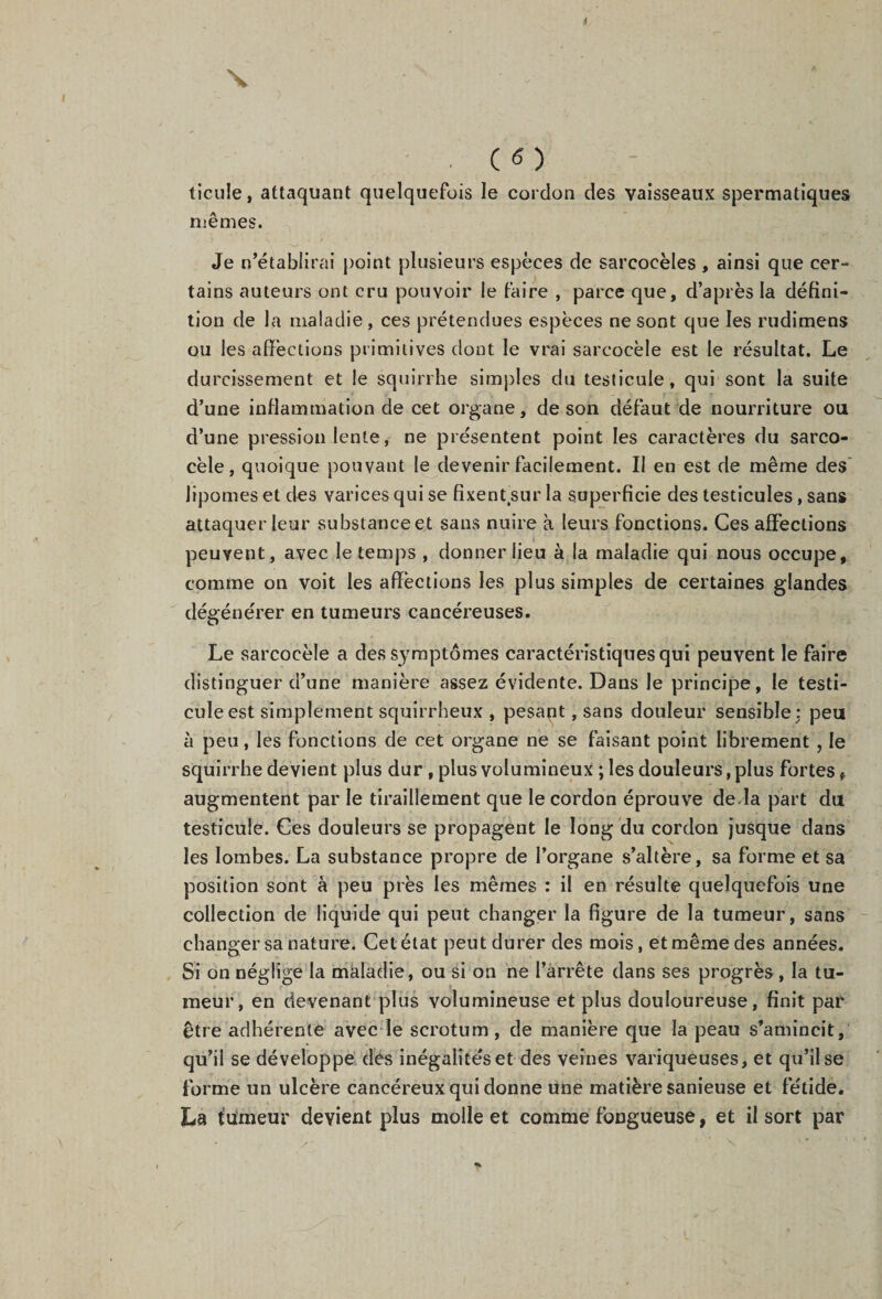 X . (6) ticule, attaquant quelquefois le cordon des vaisseaux spermatiques mêmes. Je n’établirai point plusieurs espèces de sareocèles , ainsi que cer¬ tains auteurs ont cru pouvoir le faire , parce que, d’après la défini¬ tion de la maladie , ces prétendues espèces ne sont que les rudimens ou les affections primitives dont le vrai sarcoeèle est le résultat. Le durcissement et le squirrhe simples du testicule, qui sont la suite d’une inflammation de cet organe, de son défaut de nourriture ou d’une pression lente, ne présentent point les caractères du sarco- cèle, quoique pouvant le devenir facilement. Il en est de même des lipomes et des varices qui se fixentsur la superficie des testicules , sans attaquer leur substance et sans nuire à leurs fonctions. Ces affections peuvent, avec le temps , donner lieu à la maladie qui nous occupe, comme on voit les affections les plus simples de certaines glandes dégénérer en tumeurs cancéreuses. Le sarcoeèle a des symptômes caractéristiques qui peuvent le faire distinguer d’une manière assez évidente. Dans le principe, le testi¬ cule est simplement squirrheux , pesant, sans douleur sensible: peu à peu, les fonctions de cet organe ne se faisant point librement, le squirrhe devient plus dur , plus volumineux ; les douleurs, plus fortes, augmentent par le tiraillement que le cordon éprouve de.la part du testicule. Ces douleurs se propagent le long du cordon jusque dans les lombes. La substance propre de l’organe s’altère, sa forme et sa position sont à peu près les mêmes : il en résulte quelquefois une collection de liquide qui peut changer la figure de la tumeur, sans changer sa nature. Cet état peut durer des mois, et même des années. Si on néglige la maladie, ou si on ne l’arrête dans ses progrès , la tu¬ meur, en devenant plus volumineuse et plus douloureuse, finit par être adhérente avec le scrotum, de manière que la peau s’amincit, qu’il se développe des inégalités et des veines variqueuses, et qu’il se forme un ulcère cancéreux qui donne une matière sanieuse et fétide. La fumeur devient plus molle et comme fongueuse, et il sort par