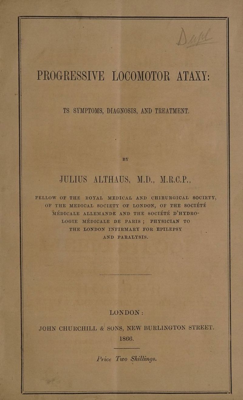 PROGRESSIVE LOCOMOTOR ATAXY: TS SYMPTOMS, DIAGNOSIS, AND TREATMENT, BY JULIUS ALTHAUS, M.D., M.R.C.P., FELLOW OF THE ROYAL MEDICAL AND CHIRURGICAL SOCIETY, OF THE MEDICAL SOCIETY OF LONDON, OF THE SOCIETH - MEDICALE ALLEMANDE AND THE SOCIHTH D’HYDRO- LOGIE MEDICALE DE PARIS ; PHYSICIAN TO THE LONDON INFIRMARY FOR EPILEPSY AND PARALYSIS. LONDON : JOHN CHURCHILL & SONS, NEW BURLINGTON STREET. 1866. Price Two Shillings.