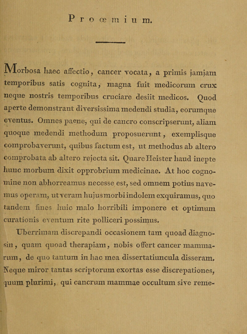 jYlorbosa haec affectio, cancer vocata, a primis jam jam temporibus satis cognita , magna fuit medicorum crux neque nostris temporibus cruciare desiit medicos. Quod aperte demonstrant diversissima medendi studia, eorumque eventus. Omnes paene, qui de cancro conscripserunt, aliam quoque medendi methodum proposuerunt, exemplisque comprobaverunt, quibus factum est, ut methodus ab altero comprobata ab altero rejecta sit. Quare Heister haud inepte huuc morbum dixit opprobrium medicinae. At hoc cogno¬ mine non abhorreamus necesse est, sed omnem potius nave¬ mus operam, ut veram hujus morbi indolem exquiramus, quo tandem fmes huic malo horribili imponere et optimum curationis eventum rite polliceri possimus. Uberrimam discrepandi occasionem tam quoad diagno¬ sin , quam quoad therapiam, nobis offert cancer mamma¬ rum, de quo tantum in hac mea dissertatiuncula disseram, Neque miror tantas scriptorum exortas esse discrepationes, quum plurimi, qui cancrum mammae occultum sive reme-