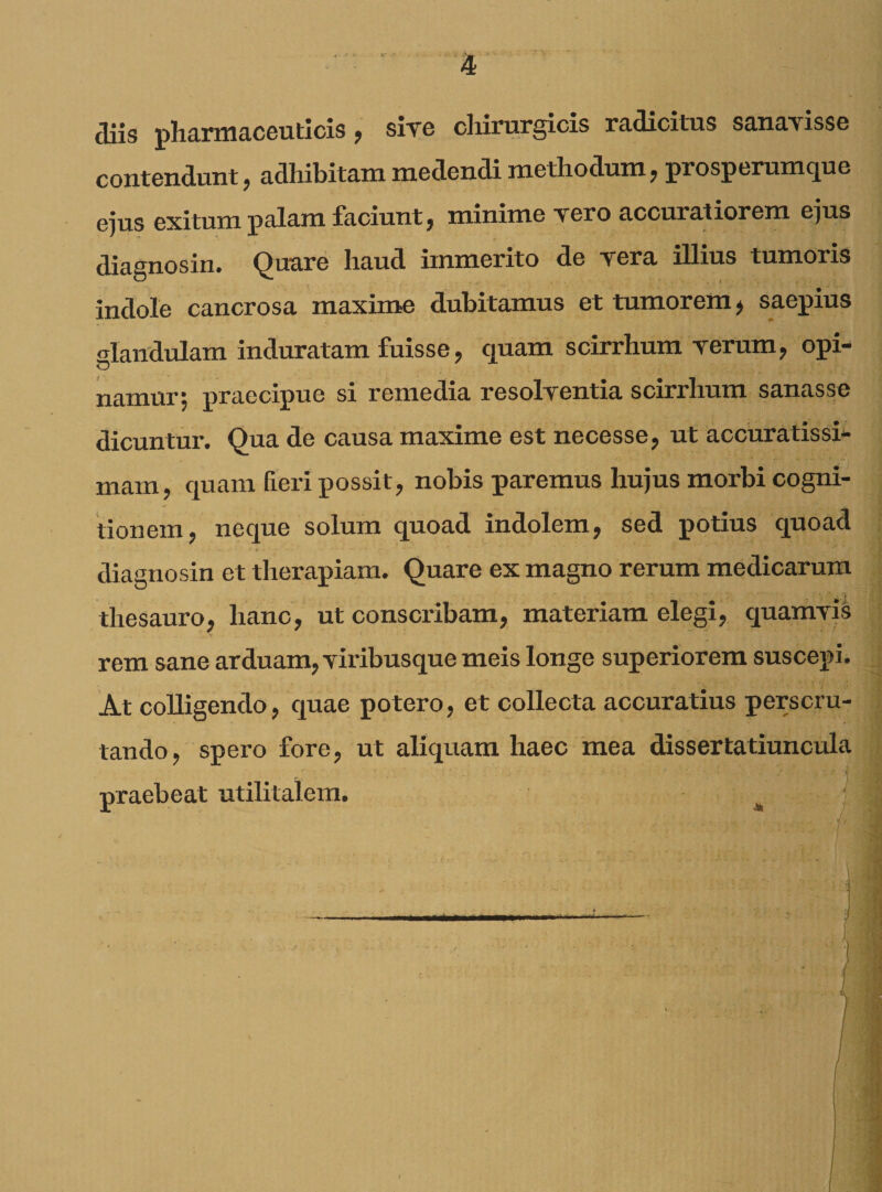 diis pharmaceuticis , sive chirurgicis radicitus sanavisse contendunt, adhibitam medendi methodum, prosperumque ejus exitum palam faciunt, minime vero accuratiorem ejus diagnosin* Quare haud immerito de vera illius tumoris indole cancrosa maxime dubitamus et tumorem, saepius glandulam induratam fuisse, quam scirrhum verum, opi¬ namur; praecipue si remedia resolventia scirrhum sanasse dicuntur. Qua de causa maxime est necesse, ut accuratissi¬ mam, quam fieri possit, nobis paremus hujus morbi cogni¬ tionem, neque solum quoad indolem, sed potius quoad diagnosin et therapiam. Quare ex magno rerum medicarum thesauro, hanc, ut conscribam, materiam elegi, quamvis rem sane arduam, viribusque meis longe superiorem suscepi. At colligendo, quae potero, et collecta accuratius perscru¬ tando, spero fore, ut aliquam haec mea dissertatiuncula praebeat utilitalem.