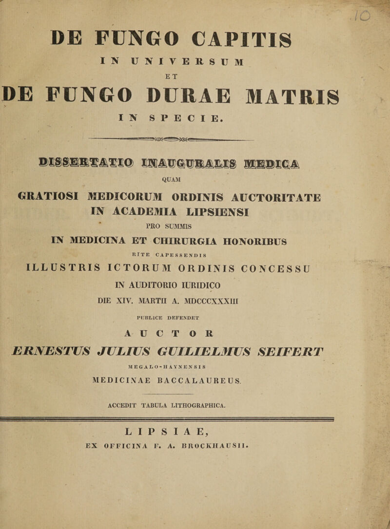 DE FUNGO CAPITIS IN UNIVERSUM E T DE FUNGO DURAE MATRIS V IN SPECIE. QUAM GRATIOSI MEDICORUM ORDINIS AUCTORITATE IN ACADEMIA LIPSIENSI ¥ PRO SUMMIS IN MEDICINA ET CHIRURGIA HONORIBUS RITE CAPESSENDIS ILLUSTRIS ICTORUM ORDINIS CONCESSU IN AUDITORIO lURIDICO DIE XIV. MARTII A. MDCCCXXXIII PUBLICE DEFENDET T / AUCTOR ERNESTUS JULIUS GUILIELMUS SEIFERT MEGALO-HAYNENSIS MEDICINAE BACCALAUREUS. ACCEDIT TABULA LITHOGRAPHICA. L I P S I A E, EX OFFICINA F. A. BROCKHAUSII.
