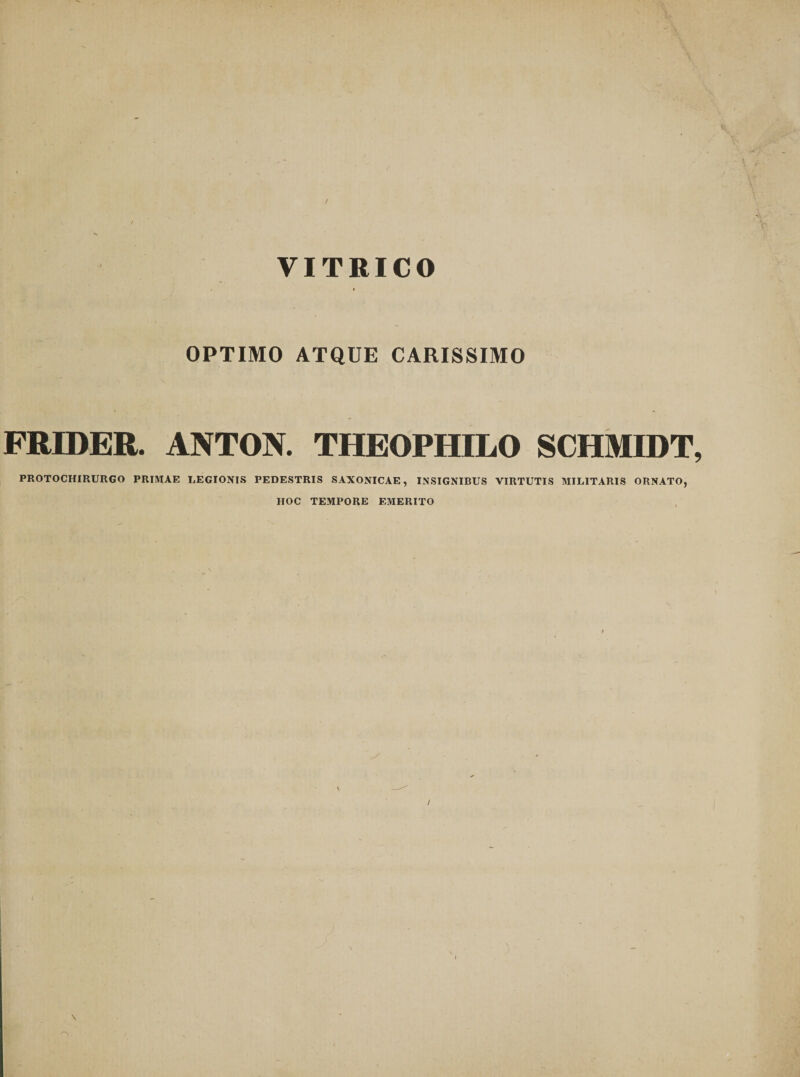 VITRICO OPTIMO ATQUE CARISSIMO FRIDER. ANTON. THEOPHILO SCHMIDT, PROTOCHIRURGO PRIMAE LEGIONIS PEDESTRIS SAXONICAE, INSIGNIBUS VIRTUTIS MILITARIS ORNATO, HOC TEMPORE EMERITO