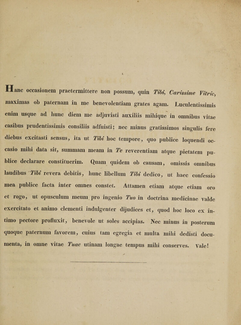 1 Hanc occasionem praetermittere non possum, quin Tihi, Varissime Vitric, maximas ob paternam in me benevolentiam grates agam. Luculentissimis enim usque ad hunc diem me adjuvisti auxiliis mihique' in omnibus vitae casibus prudentissimis consiliis adfuisti; nec minus gratissimos singulis fere diebus excitasti sensus, ita ut Tibi hoc tempore, quo publice loquendi oc¬ casio mihi data sit, summam meam in Te reverentiam atque pietatem pu¬ blice declarare constituerim. Quam quidem ob causam, omissis omnibus laudibus Tibi revera debitis, hunc libellum Tibi dedico, ut haec confessio mea publice facta inter omnes constet. Attamen etiam atque etiam oro et rogo, ut opusculum meum, pro ingenio Tm m doctrina medicinae valde exercitato et animo clementi indiUgenter dijudices et, quod hoc loco ex in¬ timo pectore profluxit, benevole ut soles accipias. Nec minus in posterum quoque paternum favorem, cuius tam egregia et multa mihi dedisti docu¬ menta, in omne vitae Tuae utinam longae tempus mihi conserves. Vale!