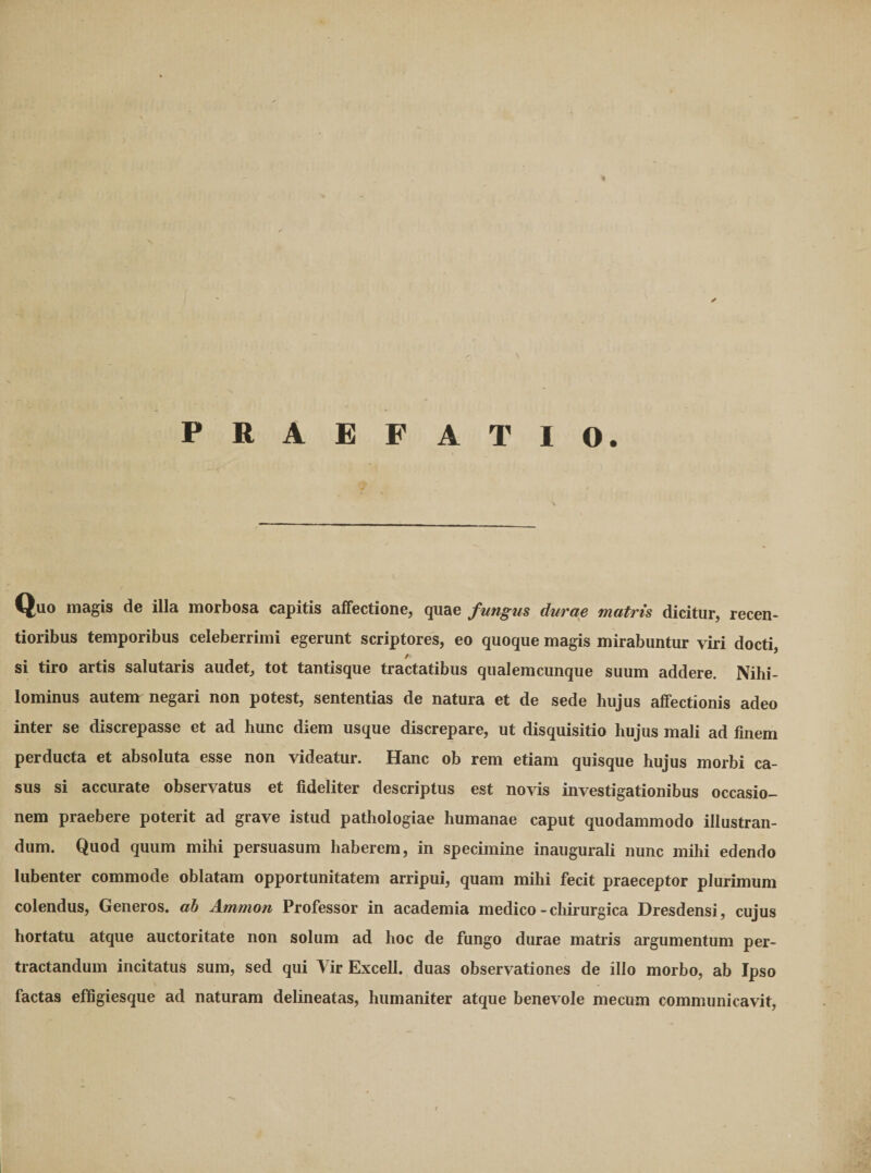 PRAEFATIO. Quo magis de illa morbosa capitis affectione, quae fungus durae matris dicitur, recen- tioribus temporibus celeberrimi egerunt scriptores, eo quoque magis mirabuntur viri docti si tiro artis salutaris audet, tot tantisque tractatibus qiialemcunque suum addere. Nihi¬ lominus autem negari non potest, sententias de natura et de sede hujus affectionis adeo inter se discrepasse et ad hunc diem usque discrepare, ut disquisitio hujus mali ad finem perducta et absoluta esse non videatur. Hanc ob rem etiam quisque hujus morbi ca¬ sus si accurate observatus et fideliter descriptus est novis investigationibus occasio¬ nem praebere poterit ad grave istud pathologiae humanae caput quodammodo illustran¬ dum. Quod quum mihi persuasum haberem, in specimine inaugurali nunc mihi edendo lubenter commode oblatam opportunitatem arripui, quam mihi fecit praeceptor plurimum colendus. Generos, ah Ammon Professor in academia medico - chirurgica Dresdensi, cujus hortatu atque auctoritate non solum ad hoc de fungo durae matris argumentum per¬ tractandum incitatus sum, sed qui Yir Excell. duas observationes de illo morbo, ab Ipso factas efligiesque ad naturam delineatas, humaniter atque benevole mecum communicavit.