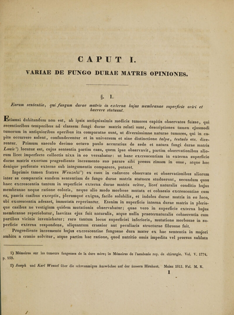 VARIAE DE FUNGO DURAE MATRIS OPINIONES. §. 1. JidOrwii scnictiiictj qui funguui durae matris tn externa hujus membranae superficie oriri et haerere statuunt. Etiamsi dubitandum non est, ab ipsis antiquissimis medicis tumores capitis observatos fuisse, qui recentioribus temporibus ad classem fungi durae matris relati sunt, descriptiones tamen ejusmodi tumorum in antiquioribus operibus ita comparatae sunt, ut diversissimae naturae tumores, qui in ca¬ pite occurrere solent, confunderentur et in universum et sine distinctione talpa, testudo etc. dice¬ rentur. Primum saeculo decimo octavo paulo accuratius de sede et natura fungi durae matris Louis ) locutus est, cujus sententia partim casu, quem ipse observavit, partim observationibus alio¬ rum licet imperfecte collectis nixa in eo versabatur: ut hanc excrescentiam in externa superficie durae matris exortam progrediente incremento suo parare sibi pressu rimam in osse, atque hoc denique perforato externe sub integumentis comparere, putaret. Inprimis tamen fratres WenzeUe') ex casu in cadavere observato et observationibus aliorum inter se comparatis eandem sententiam de fungo durae matris statuere studuerunt, secundum quos haec excrescentia tantum in superficie externa durae matris oritur, licet' naturalis conditio hujus membranae neque ratione coloris, neque alio modo morbose mutata et cohaesio excrescendae cum ea, paucis casibus exceptis, plerumque exigua, facile solubilis, et indoles durae matris in eo loco, ubi excrescentia adesset, immutata reperiandir. Etenim in superficie interna durae matris in pleris- que casibus ne vestigium quidem mutationis observabatur; quae vero in superficie externa hujus membranae reperiebatur, laevitas ejus fuit naturalis, atque nulla praeternaturalis cohaerentia cum partibus vicinis inveniebatur; raro tantum locus superficiei inferioris, mutatione morbosae in su¬ perficie externa respondeps, aliquantum crassior aut peculiaris structurae fibrosae fuit. Progrediente incremento hujus excrescendae fungosae dura mater ex hac sententia in majori ambitu a cranio solvitur, atque partim hac ratione, quod nutritio ossis impedita vel prorsus sublata 1) M^moires sur les tumeurs fongeuses de la dure mere; in Memoires de l’academie roy. de chirurgie. Vol. V. 1774 p. 159. 2) Joseph und Karl Wenzel uber die schwammigen Auswuchse auf der aussern Hirnhaut. Mainz 1811. Fol. M. K, /