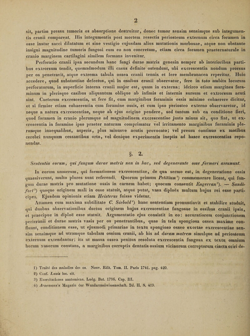 9 sit, partim pressu tumoris os absorptione destruitur, donec tumor sensim sensimque sub integumen¬ tis cranii compareat. His integumentis post mortem resectis periosteum externum circa foramen in osse instar sacci dilatatum et sine vestigio cujusdam alius mutationis morbosae, atque non obstante insigni magnitudine tumoris fungosi eum eo non concretum, etiam circa foramen praeternaturale in cranio marginem cartilagini similem formans invenitur. Perforatio cranii ipsa secundum hanc fungi durae matris genesin semper ab interioribus parti¬ bus extrorsum tendit, quemadmodum illi casus definite ostendunt, ubi excrescentia nondum prorsus per os penetravit, atque extrema tabula ossea cranii tenuis et fere membranacea reperitur. Huic accedere, quod substantiae defectus, qui in ossibus cranii observatur, fere in toto ambitu locorum perforatorum, in superficie interna cranii major est, quam in externa; idcirco etiam margines fora¬ minum in plerisque casibus aliquantum oblique ab infimis et internis sursum et extrorsum acuti sint. Caeterum excrescentia, ut fere fit, cum marginibus foraminis ossis minime cohaerere dicitur, et si firmior etiam cohaerentia cum foramine ossis, et cum ipso periosteo externo observaretur, id neque a natura excrescentiae, neque ab ejus origine pendere, sed tantum sub ea conditione fieri, quod foramen in cranio plerumque ad magnitudinem excrescentiae justo minus sit, quo fiat, ut ex;- crescentia in foramine ipso praeter naturam comprimatur vel irritamento marginibus foraminis ple¬ rumque inaequalibus, asperis, plus minusve acutis provocato; vel pressu continuo ex motibus cerebri nunquam cessantibus orto, vel denique experimentis ineptis ad hasce excrescentias repo¬ nendas. §. 2. Sententia eorum, qui fundum durae matris non in hac, sed degenerante osse formari assumunt. In eorum numerum, qui formationem excrescentiae, de qua sermo est, in degeneratione ossis quaesiverunt, multo plures sunt referendi. Quorum primum Petitium') commemorare liceat, qui fun¬ gum durae matris pro mutatione ossis in carnem habet; quocum consentit Engerran'^). — Sandi- fort^) quoque originem mali in osse statuit, atque putat, vasa diploes multum hujus rei esse parti¬ cipes. Ejusdem opinionis etiam Heisterus fuisse videtur. Attamen cum maxima subtilitate C. Siebold'^') hanc sententiam pronuntiavit et stabilire studuit, qui duobus observationibus ductus originem hujus excrescentiae fungosae in ossibus cranii ipsis, et praecipue ih diploe esse statuit. Argumentatio ejus consistit in eo: accuratiorem conjunctionem pericranii et durae matris vasis per os penetrantibus, quae in tela spongiosa ossea maxime con¬ fluunt, conditionem esse, ut ejusmodi primariae in textu spongioso osseo exortae excrescentiae sen¬ sim sensimque ad utramque tabulam ossium cranii, ab his ad duram matrem simulque ad periosteum externum extendantur; ita ut massa ossea penitus resoluta excrescentia fungosa ex textu omnium horum vasorum constans, a marginibus corruptis dentatis ossium vicinorum corruptorum cincta oriri de- 1) Traite des maladies des os. Nouv. Edit. Tom. II. Paris 1741. pag. 420. 2) Conf. Louis loc. cit. 3) Exercitationes anatomicae. Ludg. Bat. 1786. Cap. III.