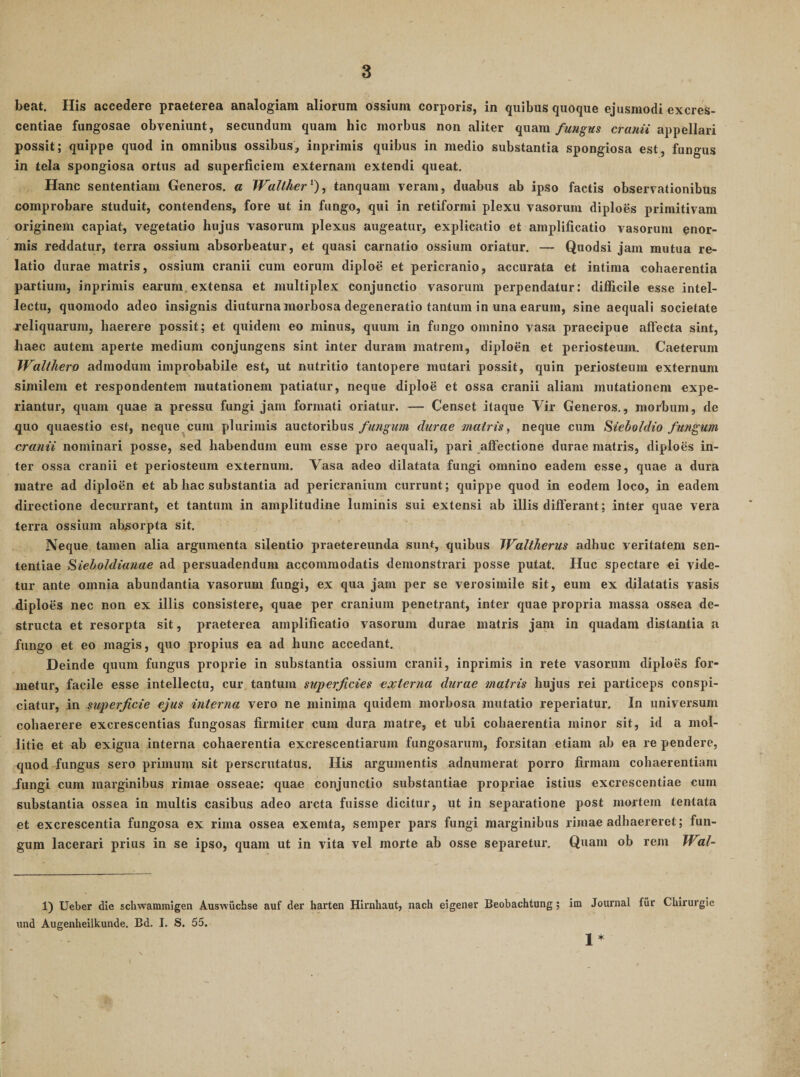 beat. His accedere praeterea analogiam aliorum ossium corporis, in quibus quoque ejusmodi excres- centiae fungosae obveniunt, secundum quam hic morbus non aliter quamcraww appellari possit; quippe quod in omnibus ossibus, inprimis quibus in medio substantia spongiosa est, fungus in tela spongiosa ortus ad superficiem externam extendi queat. Hanc sententiam Generos, a Wall/ier'^), tanquam veram, duabus ab ipso factis observationibus comprobare studuit, contendens, fore ut in fungo, qui in retiformi plexu vasorum diploes primitivam originem capiat, vegetatio hujus vasorum plexus augeatur, explicatio et amplificatio vasorum ^nor- mis reddatur, terra ossium absorbeatur, et quasi carnatio ossium oriatur. — Quodsi jam mutua re¬ latio durae matris, ossium cranii cum eorum diploe et pericranio, accurata et intima cohaerentia partium, inprimis earum.extensa et multiplex conjunctio vasorum perpendatur: difficile esse intel¬ lectu, quomodo adeo insignis diuturna morbosa degeneratio tantum in una earum, sine aequali societate reliquarum, haerere possit; et quidem eo minus, quum in fungo omnino vasa praecipue affecta sint, haec autem aperte medium conjungens sint inter duram matrem, diploen et periosteum. Caeterum JValthero admodum improbabile est, ut nutritio tantopere mutari possit, quin periosteum externum similem et respondentem mutationem patiatur, neque diploe et ossa cranii aliam mutationem expe¬ riantur, quam quae a pressu fungi jam formati oriatur. — Censet itaque Vir Generos., morbum, de quo quaestio est, neque cum plurimis auctoribusdurae matris, neque cum Siebotdio fundum cranii nominari posse, sed habendum eum esse pro aequali, pari affectione durae matris, diploes in¬ ter ossa cranii et periosteum externum. Vasa adeo dilatata fungi omnino eadem esse, quae a dura matre ad diploen et ab hac substantia ad pericranium currunt; quippe quod in eodem loco, in eadem directione decurrant, et tantum in amplitudine luminis sui extensi ab illis differant; inter quae vera terra ossium absorpta sit. Neque tamen alia argumenta silentio praetereunda sunt, quibus JValtherus adhuc veritatem sen¬ tentiae Sieholdianae ad persuadendum accommodatis demonstrari posse putat. Huc spectare ei vide¬ tur ante omnia abundantia vasorum fungi, ex qua jam per se verosimile sit, eum ex dilatatis vasis diploes nec non ex illis consistere, quae per cranium penetrant, inter quae propria massa ossea de¬ structa et resorpta sit, praeterea amplificatio vasorum durae matris jam in quadam distantia a fungo et eo magis, quo propius ea ad hunc accedant. Deinde quum fungus proprie in substantia ossium cranii, inprimis in rete vasorum diploes for¬ metur, facile esse intellectu, cur tantum superficies externa durae matris hujus rei particeps conspi- ciatur, in superficie ejus interna vero ne minima quidem morbosa mutatio reperiatur. In universum cohaerere excrescentias fungosas firmiter cum dura matre, et ubi cohaerentia minor sit, id a mol¬ litie et ab exigua interna cohaerentia excrescendarum fungosarum, forsitan etiam ab ea re pendere, quod fungus sero primum sit perscrutatus. His argumentis adnumerat porro firmam cohaerentiam fungi cum marginibus rimae osseae: quae conjunctio substantiae propriae istius excrescendae cum substantia ossea in multis casibus adeo arcta fuisse dicitur, ut in separatione post mortem tentata et excrescentia fungosa ex rima ossea exemta, semper pars fungi marginibus rimae adhaereret; fun¬ gum lacerari prius in se ipso, quam ut in vita vel morte ab osse separetur. Quam ob rem IVal- 1) Ueber die scliwammigen Auswiichse auf der harten Hirnhaut, nach eigener Beobachtung; im Journal fiir Chirurgie und Augenheilkunde. Bd. I. S. 55. 1*