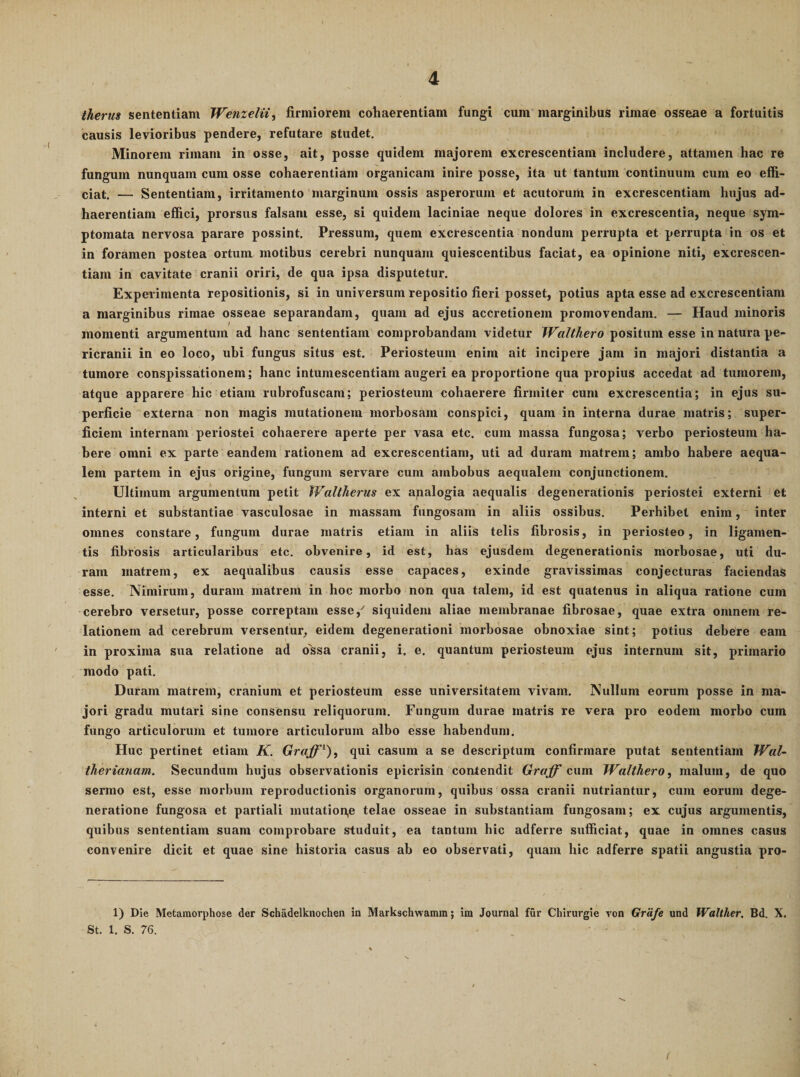 iherm sententiam Wefizelii, firmiorem cohaerentiam fungi cum marginibus rimae osseae a fortuitis causis levioribus pendere, refutare studet. Minorem rimam in osse, ait, posse quidem majorem excrescentiam includere, attamen hac re fungum nunquam cum osse cohaerentiam organicam inire posse, ita ut tantum continuum cum eo effi¬ ciat. — Sententiam, irritamento marginum ossis asperorum et acutorum in excrescentiam hujus ad¬ haerentium effici, prorsus falsam esse, si quidem laciniae neque dolores in excrescentia, neque sym¬ ptomata nervosa parare possint. Pressum, quem excrescentia nondum perrupta et perrupta in os et in foramen postea ortum motibus cerebri nunquam quiescentibus faciat, ea opinione niti, excrescen¬ tiam in cavitate cranii oriri, de qua ipsa disputetur. Experimenta repositionis, si in universum repositio fieri posset, potius apta esse ad excrescentiam a marginibus rimae osseae separandam, quam ad ejus accretionem promovendam. — Haud minoris momenti argumentum ad hanc sententiam comprobandam videtur Walthero positum esse in natura pe¬ ricranii in eo loco, ubi fungus situs est. Periosteum enim ait incipere jam in majori distantia a tumore conspissationem; hanc intumescendam augeri ea proportione qua propius accedat ad tumorem, atque apparere hic etiam rubrofuscam; periosteum cohaerere firmiter cum excrescentia; in ejus su¬ perficie externa non magis mutationem morbosam conspici, quam in interna durae matris; super¬ ficiem internam periostei cohaerere aperte per vasa etc. cum massa fungosa; verbo periosteum ha¬ bere omni ex parte eandem rationem ad excrescentiam, uti ad duram matrem; ambo habere aequa¬ lem partem in ejus origine, fungum servare cum ambobus aequalem conjunctionem. Ultimum argumentum petit Waltherus ex apalogia aequalis degenerationis periostei externi et interni et substantiae vasculosae in massam fungosam in aliis ossibus. Perhibet enim, inter omnes constare, fungum durae matris etiam in aliis telis fibrosis, in periosteo, in ligamen¬ tis fibrosis articularibus etc. obvenire, id est, has ejusdem degenerationis morbosae, uti du¬ ram matrem, ex aequalibus causis esse capaces, exinde gravissimas conjecturas faciendas esse. Nimirum, duram matrem in hoc morbo non qua talem, id est quatenus in aliqua ratione cum cerebro versetur, posse correptam esse,^ siquidem aliae membranae fibrosae, quae extra omnem re¬ lationem ad cerebrum versentur, eidem degenerationi morbosae obnoxiae sint; potius debere eam in proxima sua relatione ad ossa cranii, i. e. quantum periosteum ejus internum sit, primario modo pati. Duram matrem, cranium et periosteum esse universitatem vivam. Nullum eorum posse in ma¬ jori gradu mutari sine consensu reliquorum. Fungum durae matris re vera pro eodem morbo cum fungo articulorum et tumore articulorum albo esse habendum. Huc pertinet etiam K. Graff'^), qui casum a se descriptum confirmare putat sententiam lVal~ tlierianam. Secundum hujus observationis epicrisin contendit Graff cum Walthero, malum, de quo sermo est, esse morbum reproductionis organorum, quibus ossa cranii nutriantur, cum eorum dege¬ neratione fungosa et partiali mutation,e telae osseae in substantiam fungosam; ex cujus argumentis, quibus sententiam suam comprobare studuit, ea tantum hic adferre sufficiat, quae in omnes casus convenire dicit et quae sine historia casus ab eo observati, quam hic adferre spatii angustia pro- 1) Die Metamorphose der Schadelknochen in Markschwamm; im Journal fur Chirurgie von Grafe und Walther. Bd. X. St. 1. S. 76.