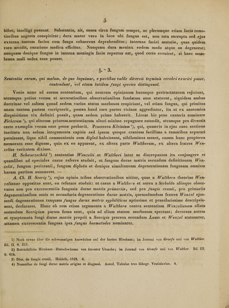 hibet, intelligi possunt. Substantia, ait, ossea circa fungum semper, ac plerumque etiam locis remo¬ tioribus aegrota conspicitur ; dura mater vero in loco ubi fungus est, non tota corrupta sed ejus externa tantum facies cum fungo cohaerens deprehenditur; internae faciei mutatio, quae quidem raro accidit, curatione medica efficitur. Nunquam dura meninx eodem modo atque os degenerat; nunquam denique fungus in interna meningis facie repertus est, quod certo eveniret, si haec mem¬ brana mali sedes esse posset. §.'3. Sententia eoruniy qui malum, de quo loquimur, e partibus valde diversis tegminis cerebri exoriri posse, contendunt, 'vel etiam totidem fungi species distinguunt. ' Venio nunc ad eorum sententiam, qui neutram opinionum hucusque pertractatarum rejiciunt, utramque potius veram et accuratioribus observationibus fundatam esse statuunt, siquidem ambae doctrinae vel saltem quoad sedem varios status morbosos respiciunt, vel etiam fungus, qui primitus unam tantum partem corripuerit, postea haud raro partes vicinas aggrediatur, ita ut ex anatomica disquisitione vix definiri possit, quam sedem primo habuerit. Liceat hic prae caeteris nominare J^ickerum ‘), qui alteram priorum sententiarum alteri minime repugnare ostendit, utramque pro diversis certe exemplis veram esse posse probavit. Praeterea Kleinium ^), qui, quamvis in ejus casu sectione instituta non solum integumenta capitis sed ipsum quoque cranium facillime a tumoribus separari potuissent, iique nihil communionis cum diploe habuissent, nihilominus monet, casum hunc propterea memoratu esse dignum, quia ex eo appareat, ex altera parte IValtherum, ex altera fratres Wen- zelios veritatem dixisse. Jf. Schwarzschild sententias Wenzelii et Wallheri inter se discrepantes ita conjungere et quamlibet ad speciales casus referre studuit, ut fungum durae matris secundum definitionem VVen~ .zelii, fungum pericranii, fungum diploSs et denique sirnultaneam degenerationem fungosam omnium harum partium assumeret. — A. Ch. H. Seerig''^), cujus opinio tribus observationibus nititur, quae a IValthero theoriae TVen- zelianae oppositae sunt, eo refutare studuit: ut casus a TVallJiero et antea Sieboldo aliisque obser¬ vatos non pro excrescentiis fungosis durae matris primariis, sed pro fungis cranii, pro primariis degenerationibus ossis et secundaria degeneratione durae matris, quemadmodum fratres Wenzel ejus¬ modi degenerationes tanquam fungos durtte matris syphiliticos aptissime et praeclarissime descripsis¬ sent, declararet. Hanc ob rem etiam argumenta a Walthero contra sententiam Wenzelianam allata secundum Seerigium parum firma sunt, quia ad alium statum morbosum spectant; decursus autem et symptomata fungi durae matris proprii a Seerigio prorsus secundum Louis et IVenzel statuuntur, attamen excrescentia fungosa ipsa fungus haematodes nominatur. 1) Noch etwas uber die schwammigen Auswuchse auf der harten Hirnhaut; im Journal von Graefe und von Walther. Bd. II. S. 219. 2) Betrachtliche Hii'nhaut - Blutschwainme von ausserer Ursache; im Journal von Graefe und von Walther. Bd. III. S. 614. 3) DIss. de fungis cranii. Heidelb. 1825. 4. 4) Nonnullae de fungi durae matris origine et diagnosi. Acced. Tabulae tres lithogr. Vratislaviae. 4.
