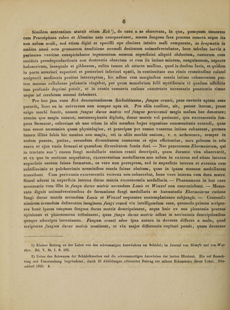 Similem sententiam statuit etiam jBcA *), de casu a se observato, in quo, postquam tumorem cum Praecipitato rubro et Alumine usto conspersisset, massa fungosa fere prorsus remota atque ita non solum oculi, sed etiam digiti et specilli ope clariore intuitu mali comparato, os bregmatis in ambitu numi octo grossorum conditione normali desitutum animadvertebatur, loco tabulae laevis a periosteo vestitae conspiciebatur tegumentum osseum superficiei aliquid abductum, caeterum cum residuis pseudoproductionis non destructis obtectum et cum iis intime mixtum, sanguinosum, aspectu holosericum, inaequale et gibbosum, solito tamen ab attactu mollius, quod in duobus locis, et quidem in parte anteriori superiori et posteriori inferiori spatii, in continuitate sua rimis crassitudine calami scriptorii mediocris penitus interruptum, hic adhuc cum marginibus osseis intime cohaerentem par¬ tem massae cellulosae pulsantis cingebat, per quam manubrium folii myrtiformis vi quadam adhibita tam profunde deprimi potuit, ut in cranio consueta ratione constructo necessario penetratio rimae usque ad cerebrum assumi debuisset. Pro hoc jam casu Eck denominationem Sieboldianam, fungus cranii, prae caeteris aptam esse putavit, licet ea in universum non semper apta sit. Pro aliis casibus, ait, posset iterum, prout origo morbi fuerit, nomen fungus durae matris vel fungus jtericranii magis malum hoc denotare; etenim quo magis constet, metamorphosin diploes, durae matris vel periostei, qua excrescentia fun¬ gosa formatur, celerrime ab uno etiam in alia membra hujus organicae communitatis extendi, quae tam sensu anatomico quam physiologico, et praecipue per ramos vasorum intime cohaerent, germen tamen illius labis- hic omnino non magis, uti in aliis morbis ossium, v. c. arthrocace, semper in eodem puncto, potius, secundum diversitatem causarum et ejus efficientiae, mox primum in tela ossea et ejus vasis formari et quamdam diversitatem fontis dari. — Nec praeteream Ebermaierim, qui in tractatu suo') casum fungi medullaris ossium cranii descripsit, quem durante vita observavit, et ex quo in sectione sequebatur, excrescentium medullarem non solum in externa sed etiam interna superficie ossium fuisse formatam, os vero non perruptum, sed in superficie interna et externa cum subtilissimis et pulcherrimis acuminibus osseis fuisse obsitum, quae in ipsam massam medullarem transibant. Cum pericranio excrescentia externa non cohaerebat, bene vero interna cum dura matre. Simul aderat in^ superficie interna durae matris excrescentia medullaris. — Phaenomena in hoc casu necessario cum illis in fungo durae matris secundum Louis et JVenzel non conveniebant, — Memo¬ ratu dignis animadversionibus de formatione fungi medullaris et haematodis Ehermaierus ratione fungi durae matris secundum Louis et Wenzel sequentes contemplationes subjungit. — Contendit nimirum secundum delineatam imaginem fungi cranii vix intelligendum esse, quomodo priores scripto¬ res hunc ipsum tanquam fungum durae matris descripsissent, atque huic ex sua phantasia prorsus opiniones et phaenomena tribuissent, quae fungo durae matris adhuc in novissimis descriptionibus quoque adseripta inveniamus. Eungum cranii adeo ipsa natura in decursu differre a malo, quod scriptores fungum durae matris nominent, ut vix major differentia cogitari possit, quam decursus 1) Kleiner Beitrag zu der Lehre von den schwammigen Auswiichsen am SchadeI; im Journal von Grac/e und von Wah ther. Bd. V. St. 1. S. 105. 2) Ueber den Schwamm der Schadelknochen und die schwammartigen Auswiichse der harten HIrnhaut. Eln auf Beoach- tung und Untersuchung begriindeter, durcli 10 Abbildungen erlauterter Beitrag zur nahern Erkenntniss dieser Uebel. Diis- seldorf 1829. 4.