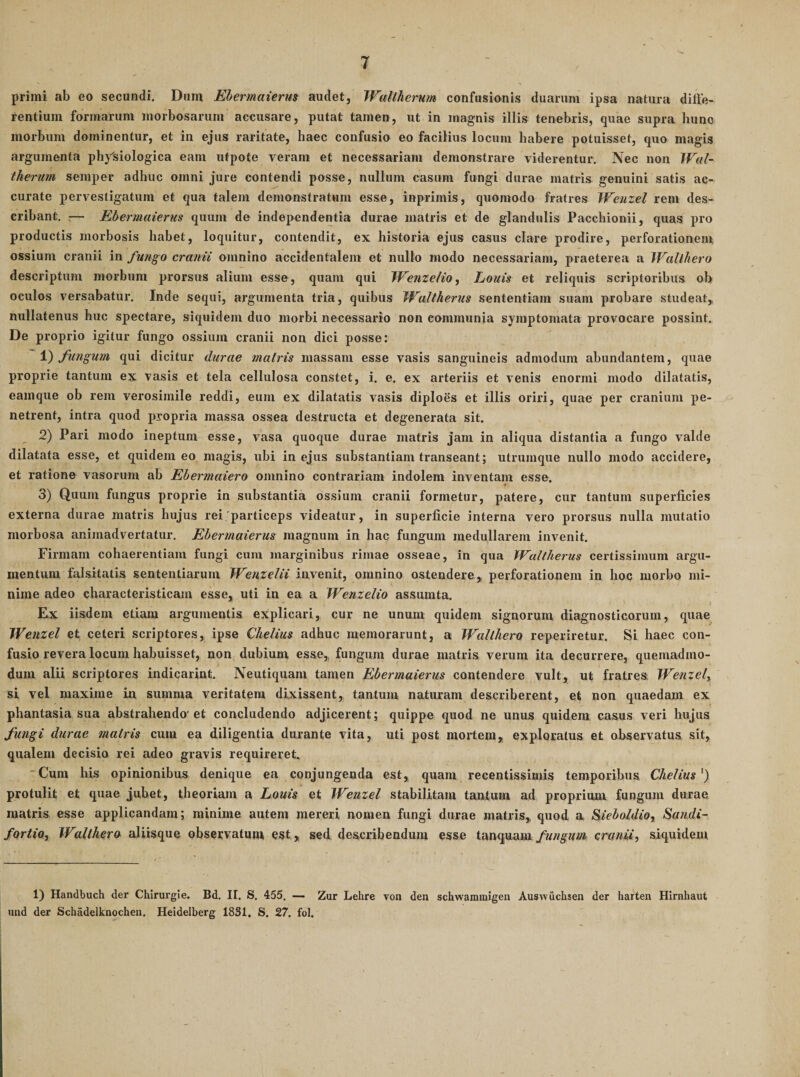 primi ab eo secundi. Dum Ebermaierm audet, WuUherum confusionis duarum ipsa natura difte- rentium formarum morbosarum accusare, putat tamen, ut in magnis illis tenebris, quae supra hunc morbum dominentur, et in ejus raritate, haec confusio eo facilius locum habere potuisset, quo magis argumenta physiologica eam utpote veram et necessariam demonstrare viderentur. Nec non Wal- Iheritm semper adhuc omni jure contendi posse, nullum casum fungi durae matris genuini satis ac¬ curate pervestigatum et qua talem demonstratum esse, inprimis, quomodo fratres Wetixel rem des¬ cribant. c— Ebermaierm quum de independentia durae matris et de glandulis Pacchionii, quas pro productis morbosis habet, loqtiitur, contendit, ex historia ejus casus clare prodire, perforationem ossium cranii in fungo cranii omnino accidentalem et nullo modo necessariam, praeterea a Wallhero descriptum morbum prorsus alium esse, quam qui Wenzelio, Louis et reliquis scriptoribus ob oculos versabatur. Inde sequi, argumenta tria, quibus JValtherus sententiam suam probare studeat, nullatenus huc spectare, siquidem duo morbi necessario non communia symptomata provocare possint. De proprio igitur fungo ossium cranii non dici posse: 1) fungum qui dicitur durae matris massam esse vasis sanguineis admodum abundantem, quae proprie tantum ex vasis et tela cellulosa constet, i. e. ex arteriis et venis enormi modo dilatatis, eamque ob rem verosimile reddi, eum ex dilatatis vasis diploes et illis oriri, quae per cranium pe¬ netrent, intra quod propria massa ossea destructa et degenerata sit. 2) Pari modo ineptum esse, vasa quoque durae matris jam in aliqua distantia a fungo valde dilatata esse, et quidem eo magis, ubi in ejus substantiam transeant; utrumque nullo modo accidere, et ratione vasorum ab Ebermaiero omnino contrariam indolem inventam esse. 3) Quum fungus proprie in substantia ossium cranii formetur, patere, cur tantum superficies externa durae matris hujus rei particeps videatur, in superficie interna vero prorsus nulla mutatio morbosa animadvertatur. Ebermaierm magnum in hac fungum medullarem invenit. Firmam cohaerentiam fungi cum marginibus rimae osseae, in qua Waltherus certissimum argu¬ mentum falsitatis sententiarum Wenzelii invenit, omnino ostendere, perforationem in hoc morbo mi¬ nime adeo characteristicam esse, uti in ea a Wenzelio assumta. Ex iisdem etiam argumentis explicari, cur ne unum quidem signorum diagnosticorum, quae Wenzel et ceteri scriptores, ipse Chelius adhuc memorarunt, a Wallhero reperiretur. Si haec con¬ fusio revera locum habuisset, non dubium esse, fungum durae matris verum ita decurrere, quemadmo¬ dum alii scriptores indicarint. Neutiquam tamen Ebermaierm contendere vult, ut fratres Wenzel^ si vel maxime in summa veritatem dixissent, tantum naturam describerent, et non quaedam ex phantasia sua abstrahendo'et concludendo adjicerent; quippe quod ne unus quidem, casus veri hujus fungi durae matris cum ea diligentia durante vita, uti post mortem, exploratus et observatus sit, qualem decisio rei adeo gravis requireret. “Cum his opinionibus denique ea conjungenda est, quam recentissimis temporibus Chelius^) protulit et quae jubet, theoriam a Louis et lEenzel stabilitam tantum ad proprium fungum durae matris esse applicandam; minime autem mereri nomen fungi durae matris, quod a Sieboldio, Sandi- fortio, Walthero aliisque observatum est, sed describendum esse tanquam, fungum cranii, siquidem 1) Handbuch der Chirurgie. Bd. II. S. 455. — Zur Lehre von den schwammigen Auswuchsen der harten Hirnhaut imd der Schadelknocheu. Heidelberg 1831, S. 27. fol.
