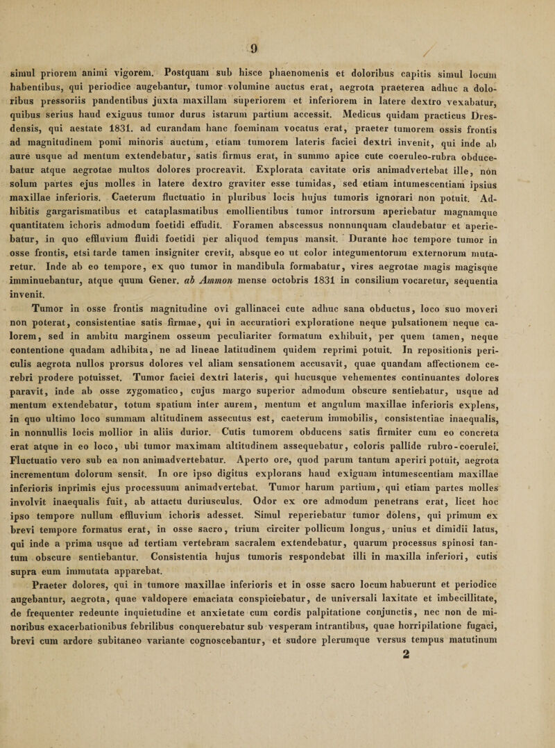 / simul priorem animi vigorem. Postquam sub hisce phaenomenis et doloribus capitis simul locum habentibus, qui periodice augebantur, tumor volumine auctus erat, aegrota praeterea adhuc a dolo¬ ribus pressoriis pandentibus juxta maxillam superiorem et inferiorem in latere dextro vexabatur, quibus serius haud exiguus tumor durus istarum partium accessit. Medicus quidam practicus Dres- densis, qui aestate 1831. ad curandam hanc foeminam vocatus erat, praeter tumorem ossis frontis ad magnitudinem pomi minoris auctum, etiam tumorem lateris faciei dextri invenit, qui inde ab aure usque ad mentum extendebatur, satis firmus erat, in summo apice cute coeruleo-rubra obduce¬ batur atque aegrotae multos dolores procreavit. Explorata cavitate oris animadvertebat ille, non solum partes ejus molles in latere dextro graviter esse tumidas, sed etiam intumescentiani ipsius maxillae inferioris. Caeterum fluctuatio in pluribus locis hujus tumoris ignorari non potuit. Ad¬ hibitis gargarismatibus et cataplasmatibus emollientibus tumor introrsum aperiebatur magnamque quantitatem ichoris admodum foetidi effudit. Foramen abscessus nonnunquam claudebatur et aperie¬ batur, in quo effluvium fluidi foetidi per aliquod tempus mansit. Durante hoc tempore tumor in osse frontis, etsi tarde tamen insigniter crevit, absque eo ut color integumentorum externorum muta¬ retur. Inde ab eo tempore, ex quo tumor in mandibula formabatur, vires aegrotae magis magisqUe imminuebantur, atque quum Gener, ah Anmon mense octobris 1831 in consilium vocaretur, sequentia invenit. Tumor in osse frontis magnitudine ovi gallinacei cute adhuc sana obductus, loco suo moveri non poterat, consistentiae satis firmae, qui in accuratiori exploratione neque pulsationem neque ca¬ lorem, sed in ambitu marginem osseum peculiariter formatum exhibuit, per quem tamen, neque contentione quadam adhibita, ne ad lineae latitudinem quidem reprimi potuit. In repositionis peri¬ culis aegrota nullos prorsus dolores vel aliam sensationem accusavit, quae quandam affectionem ce¬ rebri prodere potuisset. Tumor faciei dextri lateris, qui hucusque vehementes continuantes dolores paravit, inde ab osse zygomatico, cujus margo superior admodum obscure sentiebatur, usque ad mentum extendebatur, totum spatium inter aurem, mentum et angulum maxillae inferioris explens, in quo ultimo loco summam altitudinem assecutus est, caeterum immobilis, consistentiae inaequalis, in nonnullis locis mollior in aliis durior. Cutis tumorem obducens satis firmiter cum eo concreta erat atque in eo loco, ubi tumor maximam altitudinem assequebatur, coloris pallide rubro-coerulei. Fluctuatio vero sub ea non animadvertebatur. Aperto ore, quod parum tantum aperiri potuit, aegrota incrementum dolorum sensit. In ore ipso digitus explorans haud exiguam intumescendam maxillae inferioris inprimis ejus processuum animadvertebat. Tumor harum partium, qui etiam partes molles involvit inaequalis fuit, ab attactu duriusculus. Odor ex ore admodum penetrans erat, licet hoc ipso tempore nullum effluvium ichoris adesset. Simul reperiebatur tumor dolens, qui primum ex brevi tempore formatus erat, in osse sacro, trium circiter pollicum longus, unius et dimidii latus, qui inde a prima usque ad tertiam vertebram sacralem extendebatur, quarum processus spinosi tan¬ tum obscure sentiebantur. Consistentia hujus tumoris respondebat illi in maxilla inferiori, cutis supra eum immutata apparebat. Praeter dolores, qui in tumore maxillae inferioris et in osse sacro locum habuerunt et periodice augebantur, aegrota, quae valdopere emaciata conspiciebatur, de universali laxitate et imbecillitate, de frequenter redeunte inquietudine et anxietate cum cordis palpitatione conjunctis, nec non de mi¬ noribus exacerbationibus febrilibus conquerebatur sub vesperam intrantibus, quae horripilatione fugaci, brevi cum ardore subitaneo variante cognoscebantur, et sudore plerumque versus tempus matutinum 2