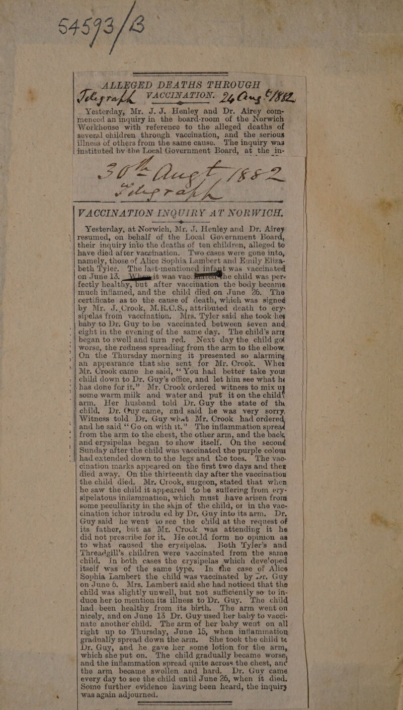 &lt; ALLEGED DEATHS THROUGH Yesterday, Mr. J.J. Henley and Dr. Airey com- menced an inquiry in the board-room of the Norwich Workhouse with reference to the alleged deaths of several children through vaccination, and the serious illness of others from the same cause. The inquiry was instituted by the Loeal Government Board, at the in- OF ecg EVEL, VACCINATION INQUIRY AT NORWICH, paeeawae Wee” oe See Yesterday, at Norwich, Mr. J. Henley and Dr. Airey resumed, on behalf of the Local Government Board, their inquiry into the deaths of ten children, alleged te have died after vaccination. I'wo cases were gone into, namely, those of Alice Sophia Lambert and Emily Hliza- beth Tyler. The Jast-mentioned infagt was vaccinated on June 13. _Wiieaeit was vaccHitetthe child was per- fectly healthy, but after vaccination the body became much inflamed, and the child died on June 26. The certificate as to the cause of death, which was signed by Mr. J..Crook, M.R.C.8., attributed death to ery: sipelas from vaccination. irs. Tyler said she took-hey began to swell and turn red, Next day the child got worse, the redness spreading from the arm to the elbow, On the Thursday morning it presented so alarming ah appearance thatshe sent for Mr. Crook. Wher Mr. Crook came he said, ‘‘ You had better take yout child down to Dr. Guy’s office, and let him see what hi has done for it.” Mr. Crook ordered witness to mix uy some warm milk and water and put it on the child) arm. Her husband told Dr. Guy the state of the child. Dr. Guy came, and said he was very sorry, Witness told Dr, Guy what Mr. Crook had sas | and he said ‘‘Go on with it.” The inflammation sprea from the arm to the chest, the other arm, and the back, and erysipelas began to show itself. Onthe second Sunday after the child was vaccinated the purple colous had extended down to the legs and the toes. The vac. cination marks appeared on the first two days and ther died away. On the thirteenth day after the vaccination the child died. Mr, Crook, surgeon, stated that when he saw the child it appeared to be suffering from ery- sipelatous inflammation, which must have arisen from some peculiarity in the skin of the child, or in the vac- cination ichor introdu ed by Dr. Guy intu its arm. Dr, Guy said he went tosee the child at the request of its father, but as Mr. Crock was attending it he did not prescribe for it, Jie covld form no opinion as to what caused the erysipelas. Both ‘Tyler’s and Threadgill’s children were vaccinated from the same child. In both cases the erysipelas which deve!oped itself was of the same type. In the case of Ales Sophia Lambert the child was vaccinated by wr. Guy on June 6, Mrs. Lambert said she had noticed that the child was slightly unwell, but not sufficiently so tu in- duce her to mention its illness to Dr. Guy. The child had. been healthy from its birth, The arm went on nicely, andon June 15 Dr. Guy used her baby to vacci- nate another child. The arm of her baby went on all right up to Thursday, June 15, when inflammation gradually spread down the arm. She took the child te Dr, Guy, and ke gave her some lotion for the arm, which she put on. The child gradually became worse, and the inflammation spread quite across the chest, anc the arm became swollen and hard. Dr. Guy came every day to see the child until June 26, when it died. Some further evidence baving been heard, the inquiry was again adjourned. -