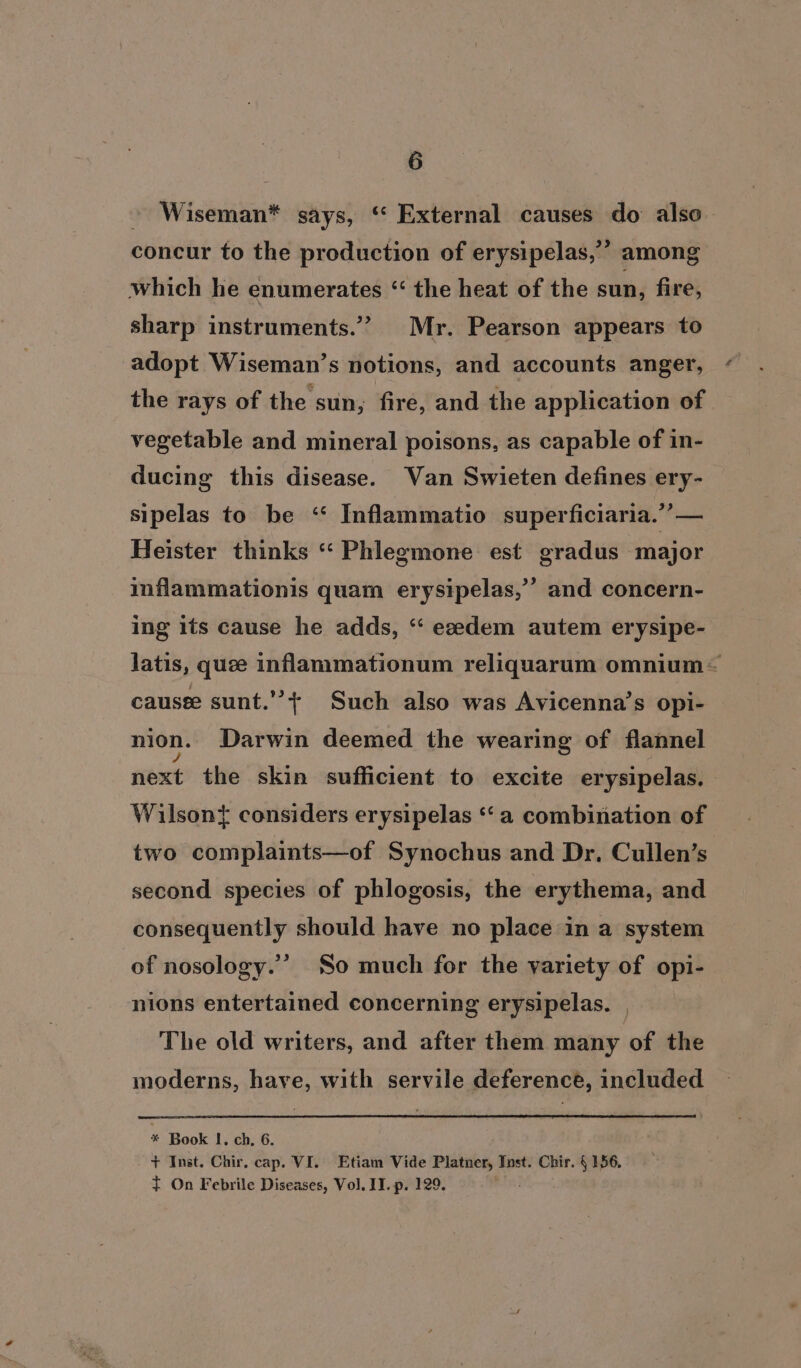 » Wiseman* says, ‘ External causes do also concur to the production of erysipelas,’” among which he enumerates ‘ the heat of the sun, fire, sharp instruments.” Mr. Pearson appears to adopt Wiseman’s notions, and accounts anger, the rays of the sun, fire, and the application of vegetable and mineral poisons, as capable of in- ducing this disease. Van Swieten defines ery- sipelas to be ‘“ Inflammatio superficiaria.”’— Heister thinks “ Phlegmone est gradus major inflammationis quam erysipelas,” and concern- ing its cause he adds, ‘“‘ eedem autem erysipe- latis, quee inflammationum reliquarum omnium— causee sunt.’’+ Such also was Avicenna’s opi- nion. Darwin deemed the wearing of flannel next the skin sufficient to. excite erysipelas. Wilsont considers erysipelas ‘‘ a combination of two complaints—of Synochus and Dr. Cullen’s second species of phlogosis, the erythema, and consequently should have no place in a system of nosology.’ So much for the variety of opi- nions entertained concerning erysipelas. The old writers, and after them many of the moderns, have, with servile deference, included : Book I. ch, 6. + Inst. Chir. cap. VI. Etiam Vide Platner, Inst. Chir. § 156. t On Febrile Diseases, Vol. II. p. 129.