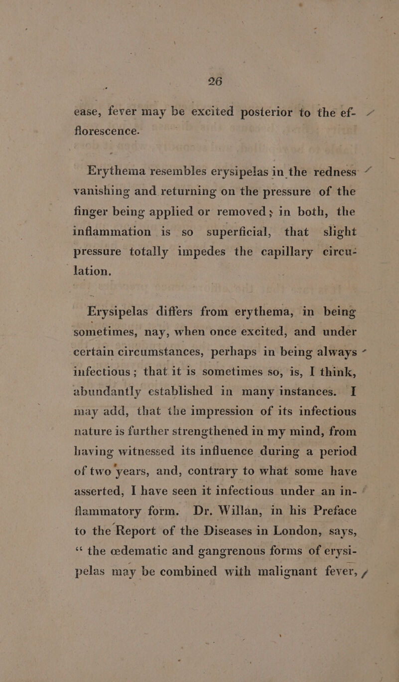 ease, fever may be excited posterior to the ef- florescence. Erythema resembles erysipelas in the redness: “ vanishing and returning on the pressure of the finger being applied or removed; in both, the inflammation is so superficial, that slight pressure totally impedes the capillary circu- lation : Erysipelas differs from erythema, in being sometimes, nay, when once excited, and under certain circumstances, perhaps in being always - infectious; that it is sometimes so, is, I think, abundantly established in many instances. I may add, that the impression of its infectious nature is further strengthened in my mind, from having witnessed its influence during a period of two years, and, contrary to what some have asserted, I have seen it infectious under an in- ‘ flammatory form. Dr. Willan, in his Preface to the Report of the Diseases in London, says, ‘“‘ the cedematic and gangrenous forms of erysi- pelas may be combined with malignant fever, /