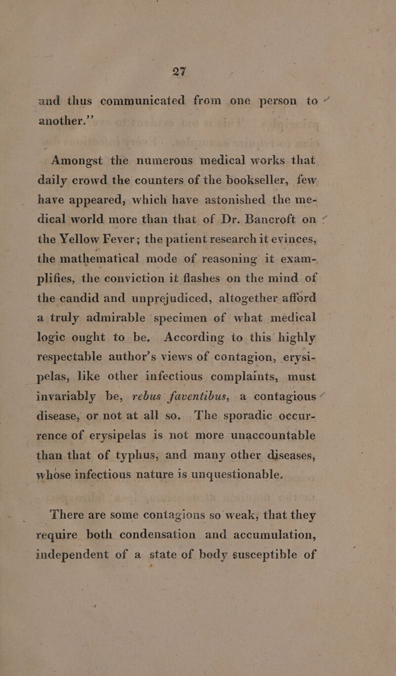 Q27 and thus communicated from one person to “ another.’ Amongst the numerous medical works that daily crowd the counters of the bookseller, few have appeared, which have astonished the me- dical world more than that of Dr. Bancroft on / the Yellow Fever; the patient research it evinces, the mathematical mode of reasoning it exam- plifies, the conviction it flashes on the mind of the candid and unprejudiced, altogether. afford a truly admirable specimen of what medical logic ought to be. According to this highly respectable author’s views of contagion, erysi- _ pelas, like other infectious complaints, must invariably be, rebus faventibus, a contagious “ disease, or not at all so. The sporadic occur- rence of erysipelas is not more unaccountable than that of typhus, and many other diseases, whose infectious nature is unquestionable. There are some contagions so weak, that they require both condensation and accumulation, independent of a state of bedy susceptible of