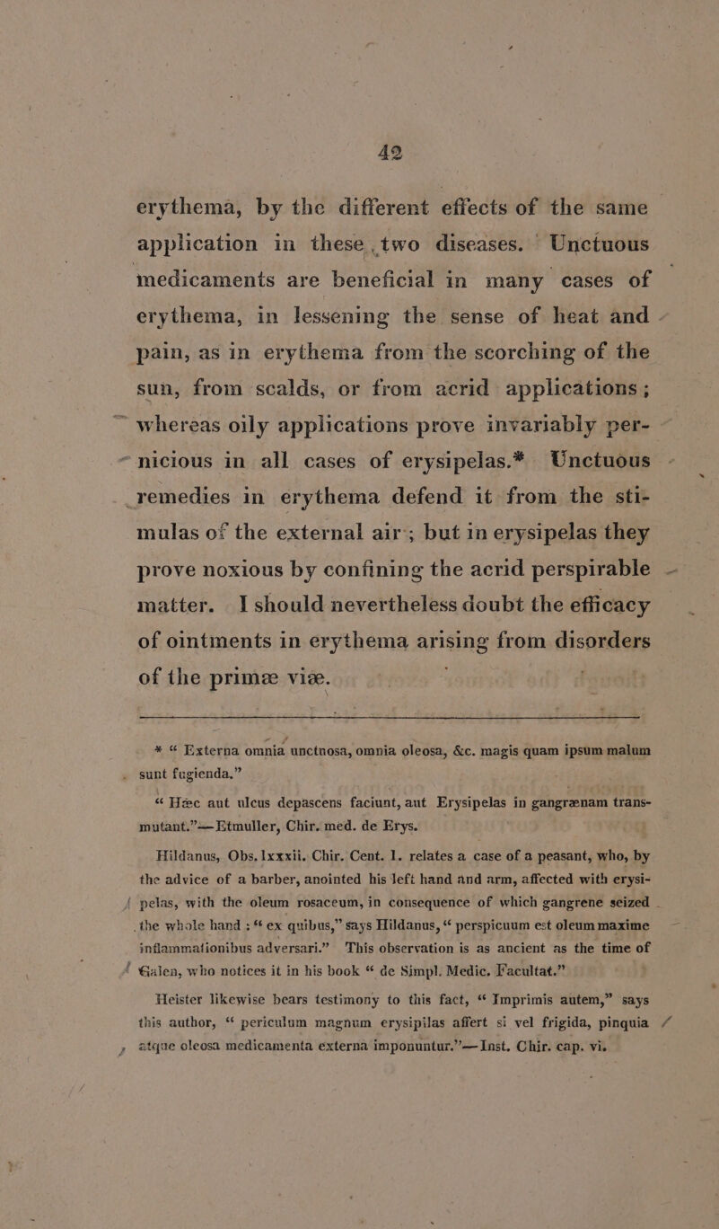 492 erythema, by the different effects of the same application in these ,two diseases. © Unctuous medicaments are beneficial in many cases of erythema, in lessening the sense of heat and . pain, as in erythema from the scorching of the sun, from scalds, or from acrid applications ; ~ whereas oily applications prove invariably per- “nicious in all cases of erysipelas.* Unctuous remedies in erythema defend it from the sti- mulas of the external air’; but 1n erysipelas they prove noxious by confining the acrid perspirable — matter. I should nevertheless doubt the efficacy of ointments in erythema arising from disorders — of the primee vie. * « Externa omnia unctnosa, omnia oleosa, &amp;c. magis quam ipsum malum sunt fugienda.” “ Hee aut uleus depascens faciunt, aut Erysipelas in gangrzenam trans- mutant.” Etmuller, Chir. med. de Erys. Hildanus, Obs, Ixxxii. Chir. Cent. 1. relates a case of a peasant, who, by the advice of a barber, anointed his Jeft hand and arm, affected with erysi- ( pelas, with the oleum rosaceum, in consequence of which gangrene seized - the whole hand ; ** ex quibus,” says Hildanus, “ perspicuum est oleam maxime inflammationibus adversari.” This observation is as ancient as the time of * Galen, who notices it in his book “ de Simpl. Medic. Facultat.” Heister likewise bears testimony to this fact, “ Imprimis autem,” says this author, “ periculum magnum erysipilas affert si vel frigida, pinquia / é