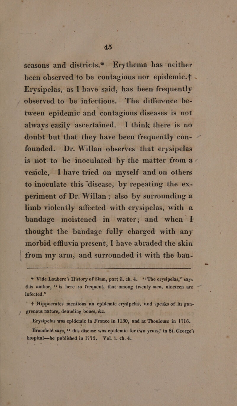 seasons and districts.* Erythema has neither been observed to be contagious nor epidemic.} Erysipelas, as I have said, has been frequently » observed to be infectious. The difference be-— tween epidemic and contagious diseases is not always easily ascertained. I think there is no doubt but that they have been frequently con- founded. Dr. Willan observes that erysipelas is not to be inoculated by the matter from a - vesicle, I have tried on myself and on others to inoculate this disease, by repeating the ex- periment of Dr. Willan ; also by surrounding a limb violently affected with erysipelas, with a bandage moistened in water; and when FE thought the bandage fully charged with any — morbid effluvia present, I have abraded the skin _ from my arm, and surrounded it with the ban- * Vide Loubere’s History of Siam, part ii. ch, 4. «* The erysipelas,” says this author, ‘‘is here so frequent, that-among twenty men, nineteen are ~ infected,” ; * + Hippocrates mentions an epidemic erysipelas, and speaks of its gan- grenous nature, denuding bones, Secs Erysipelas was epidemic i in Brance! in 1130, and at Thoulouse in 1716. Bromfield says, ‘* this disease was epidemic for two years,” in St. George’s hospital—he published in 1772, Vol. i. ch. 4,