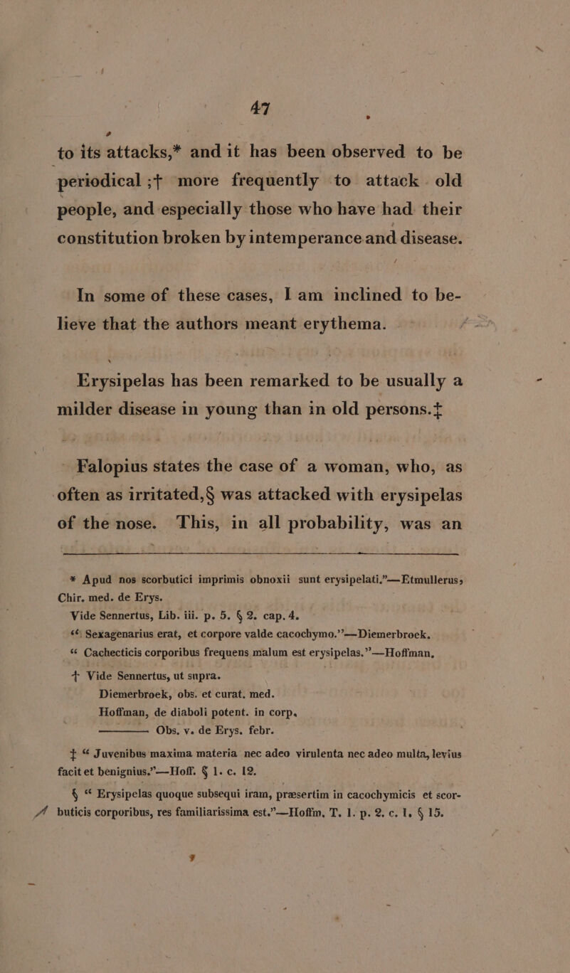AT to its attacks,* and it has been observed to be periodical ;| more frequently to attack . old people, and especially those who have had. their constitution broken by intemperance and disease. In some of these cases, Il am inclined to be- lieve that the authors meant erythema. Erysipelas has been remarked to be usually a milder disease in young than in old persons.{ Falopius states the case of a woman, who, as often as irritated,§ was attacked with erysipelas of the nose. This, in all probability, was an * Apud nos scorbutici imprimis obnoxii sunt erysipelati.”—Etmullerus, Chir. med. de Erys. Vide Sennertus, Lib. iii. p. 5. § 2. cap. 4. ‘¢; Sexagenarius erat, et corpore valde cacochymo.”’—Diemerbroek. ‘¢ Cachecticis corporibus freqieus malum est Su ee *—Hoffman, + Vide Sennertus, ut supra. Diemerbroek, obs. et curat. med. Hoffman, de diaboli potent. in corp, Obs, v. de Erys. febr. + “ Juvenibus maxima materia nec adeo virulenta nec adeo 0 multa, levius facit et benignius.”—Hoff. § lec. 12, § * Erysipelas quoque subsequi iram, prasertim in cacochymicis et scor- 4 buticis corporibus, res familiarissima est.”—Hofim, T. 1. p. 2.c. 1, § 15.
