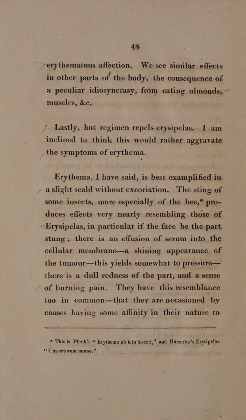 erythematous affection. We see similar effects in other parts of the body, the consequence of a peculiar idiosyncrasy, from eating almonds, ~ muscles, &amp;e. JF Lastly, hot regimen repels erysipelas.. I am inclined to think this would rather ageravate , the symptoms of erythema. Erythema, I have said, is best examplified in - aslight scald without excoriation. The sting of some insects, more especially of the bee,* pro- duces effects very nearly resembling those of ~Erysipelas, in particular if the face be the part. stung ; there is an effusion of serum into the cellular membrane—a shining appearance of the tumour—this yields somewhat to pressure— there is a dull redness of the part, and a sense ‘ of burning pain. They have this resemblance too in common—that they are occasioned by causes haying some affinity in their nature to * This is Plenk’s ‘ Erythema ab ictu insecti,” and Burserius’s Erysipelas ** 4 insectorum morso.”