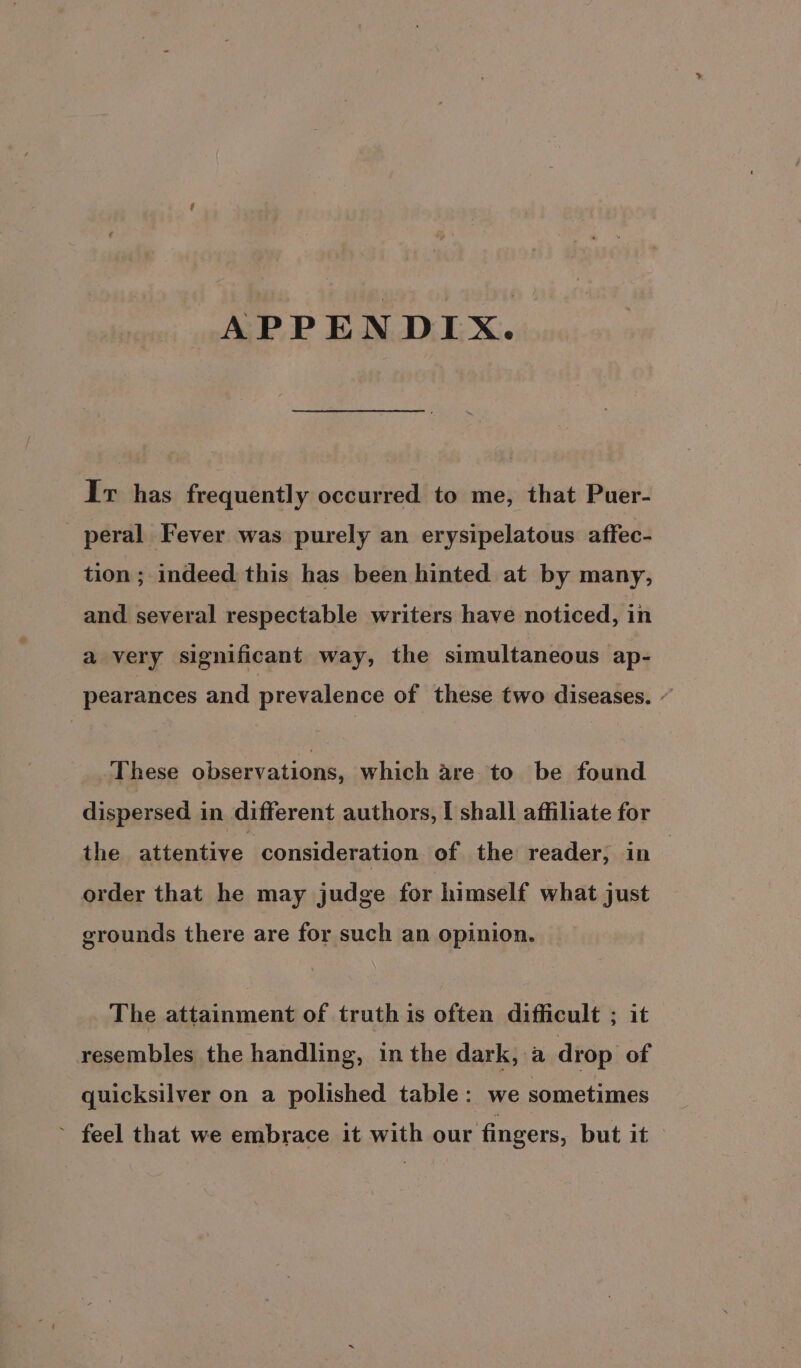 APPENDIX. Ir has frequently occurred to me, that Puer- peral Fever was purely an erysipelatous affec- tion ; indeed: this has been hinted at by many, and several respectable writers have noticed, in a very significant way, the simultaneous ap- pearances and prevalence of these two diseases. ” These observations, which are to be found dispersed in different authors, I shall affiliate for the attentive consideration of the reader, in order that he may judge for himself what just grounds there are for such an opinion. The attainment of truth is often difficult ; it resembles the handling, in the dark, a drop of quicksilver on a polished table: we sometimes ~ feel that we embrace it with our fingers, but it >
